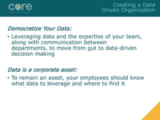 Democratize Your Data:
• Leveraging data and the expertise of your team,
along with communication between
departments, to move from gut to data-driven
decision making
Data is a corporate asset:
• To remain an asset, your employees should know
what data to leverage and where to find it
Creating a Data
Driven Organization
 