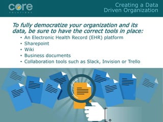To fully democratize your organization and its
data, be sure to have the correct tools in place:
• An Electronic Health Record (EHR) platform
• Sharepoint
• Wiki
• Business documents
• Collaboration tools such as Slack, Invision or Trello
Creating a Data
Driven Organization
 