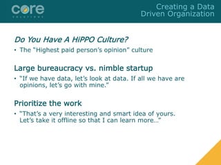 Do You Have A HiPPO Culture?
• The “Highest paid person’s opinion” culture
Large bureaucracy vs. nimble startup
• “If we have data, let’s look at data. If all we have are
opinions, let’s go with mine.”
Prioritize the work
• “That’s a very interesting and smart idea of yours.
Let’s take it offline so that I can learn more…”
Creating a Data
Driven Organization
 