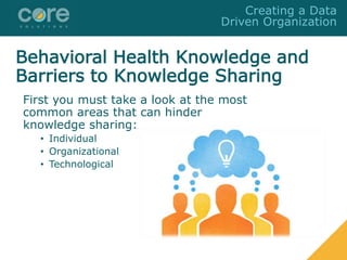 Behavioral Health Knowledge and
Barriers to Knowledge Sharing
First you must take a look at the most
common areas that can hinder
knowledge sharing:
• Individual
• Organizational
• Technological
Creating a Data
Driven Organization
 