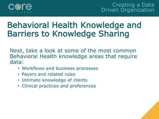 Next, take a look at some of the most common
Behavioral Health knowledge areas that require
data:
• Workflows and business processes
• Payers and related rules
• Intimate knowledge of clients
• Clinical practices and preferences
Creating a Data
Driven Organization
Behavioral Health Knowledge and
Barriers to Knowledge Sharing
 