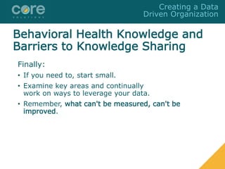 Finally:
• If you need to, start small.
• Examine key areas and continually
work on ways to leverage your data.
• Remember, what can't be measured, can't be
improved.
Creating a Data
Driven Organization
Behavioral Health Knowledge and
Barriers to Knowledge Sharing
 