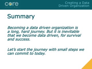 Summary
Becoming a data driven organization is
a long, hard journey. But it is inevitable
that we become data driven, for survival
and success.
Let’s start the journey with small steps we
can commit to today.
Creating a Data
Driven Organization
 