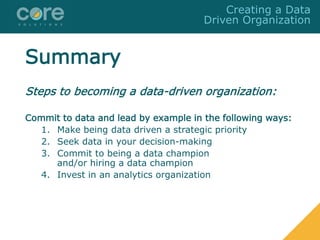 Summary
Steps to becoming a data-driven organization:
Commit to data and lead by example in the following ways:
1. Make being data driven a strategic priority
2. Seek data in your decision-making
3. Commit to being a data champion
and/or hiring a data champion
4. Invest in an analytics organization
Creating a Data
Driven Organization
 