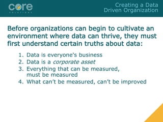 1. Data is everyone's business
2. Data is a corporate asset
3. Everything that can be measured,
must be measured
4. What can’t be measured, can’t be improved
Creating a Data
Driven Organization
Before organizations can begin to cultivate an
environment where data can thrive, they must
first understand certain truths about data:
 