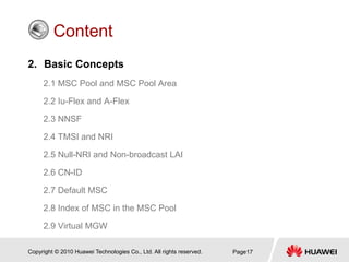 Copyright © 2010 Huawei Technologies Co., Ltd. All rights reserved. Page17
Content
2. Basic Concepts
2.1 MSC Pool and MSC Pool Area
2.2 Iu-Flex and A-Flex
2.3 NNSF
2.4 TMSI and NRI
2.5 Null-NRI and Non-broadcast LAI
2.6 CN-ID
2.7 Default MSC
2.8 Index of MSC in the MSC Pool
2.9 Virtual MGW
 
