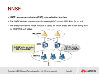 Copyright © 2010 Huawei Technologies Co., Ltd. All rights reserved. Page20
NNSF
 NNSF : non-access stratum (NAS) node selection function.
 The NNSF enables the selection of a serving MSC from an MSC Pool for an MS.
 The entity that has the NNSF function is called an NNSF entity. The NNSF entity may
be BSC/RNC and MGW.
BSC/RNC
MGW
MSC server
An NNSF entity can be the
BSC, RNC, or MGW.
Select a serving
MSC for the MS/UE
 