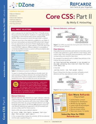 Subscribe Now for FREE! refcardz.com
                                                                                                                                                                                 tech facts at your fingertips

                                           CONTENTS INCLUDE:




                                                                                                                                  Core CSS: Part II
                                           n	
                                                Element Selectors
                                           n	
                                                ID Selectors
                                           n	
                                                Descendent Selectors
                                           n	
                                                Attribute Selectors
                                                Combining Selectors
                                                                                                                                                                        By Molly E. Holzschlag
                                           n	



                                           n	
                                                Hot Tips and more...


                                                                                                                                               Element Selectors, continued
                                                   ALL AbOUT SELECTOrS

                                                  Just in case you’ve not read Core CSS: Part I, I’ll briefly review
                                                  the purpose of a CSS selector. A selector in a style sheet signals
                                                  the browser to find matches within those markup (HTML,
                                                  XHTML, XML) documents to which the style sheet is related.
                                                  There are more than a few selectors available for use (Table 1),
                                                  but even intermediate and advanced CSS authors don’t always
                                                  have an opportunity to use some of them, largely due to cross-
                                                                                                                                                Figure 1. An HTML document tree showing that each of the h2s in the
                                                  browser support issues for a given selector. Core CSS: Part II will
                                                                                                                                                document has been selected.
                                                  cover CSS 2.0/2.1 selectors. Where a selector is unavailable in
                                                  contemporary Web browsers, a caution will be provided to alert                               Class Selectors
                                                  you to any support concerns.                                                                 Class selectors are extremely useful selectors that allow authors
                                                  Version                        Date                                                          to add a class attribute to a given element in the markup, with a
                                                  Element                        Selects by matching element                                   custom value. Then using that value preceded by a dot, write a
                                                  Class                          Selects by matching class name                                corresponding rule using the class name.
                                                  ID                             Selects by matching id name
                                                                                                                                               An example of an element with an added class attribute in the
                                                  Pseudo Class                   Selects by matching predefined pseudo class
                                                                                                                                               markup document would be:
                                                  Descendent                     Selects by descendant elements
    www.dzone.com




                                                  (also known as “contextual”)                                                                 <p class=”warning”>Any paragraph in any document on
                                                  Child                          Selects by first-level (child) elements                       any page containing this class will have the class
                                                  Adjacent Sibling               Selects by matching sibling element                           rules apply.</p>
                                                  Attribute                      Selects by matching attribute names and values
                                                                                                                                               In the CSS:
                                                  Pseudo Elements                Selects by matching predefined pseudo element
                                                                                                                                               .warning {color: red; font-weight: bold;}
                                                  Table 1. CSS Selectors Covered in this Refcard
                                                                                                                                               Figure 2 shows how this class, as written, will apply to both
                                                  To assist in visualizing how these selectors actually match, for
                                                                                                                                               elements with the class attribute named “warning”.
                                                  each example you’ll see an element, the corresponding CSS,
                                                  and a document tree that visualizes what is selected within a
                                                  sample document. Also provided are some use examples.

                                                                   There’s also a universal selector, *, which when
                                                          Hot      used will select every single element within a
                                                          Tip      document. It’s used in several hacks, including
                                                                   the infamous “star html” hack, which is prob-
                                                       lematic and invalid. While the universal selector is important
                                                                                                                                                Figure 2. Selecting all elements with a class of warning.
                                                       to know about, it’s probably not going to be something you                                                                                                →
                                                       use too often in real-world scenarios.

                                                  Element Selectors
                                                                                                                                                                            Get More Refcardz
                                                                                                                                                                                      (They’re free!)
                                                  Element selectors, also referred to as “type” selectors, select by
Core CSS: Part II




                                                  matching elements. They are very broad in scope. For example,                                                              n   Authoritative content
                                                  if I have a million documents with many more millions of h2                                                                n   Designed for developers
                                                  elements within them, by using an element selector I can single                                                            n   Written by top experts
                                                  handedly apply styles to all of those h2 elements using one
                                                                                                                                                                             n   Latest tools & technologies
                                                  rule. Element selectors are supported in all CSS browsers and
                                                  are very widely used for these reasons.
                                                                                                                                                                             n   Hot tips & examples
                                                                                                                                                                             n   Bonus content online
                                                  Here’s a CSS rule using an element selector:
                                                                                                                                                                             n   New issue every 1-2 weeks
                                                  h2 {color: #f00; font-family: Garamond; font-size:
                                                  22px; font-variant: small-caps;}                                                                            Subscribe Now for FREE!
                                                  In the corresponding markup document(s), all h2s are selected                                                    Refcardz.com
                                                  and the style is applied (Figure 1).

                                                                                                                            DZone, Inc.   |   www.dzone.com
 