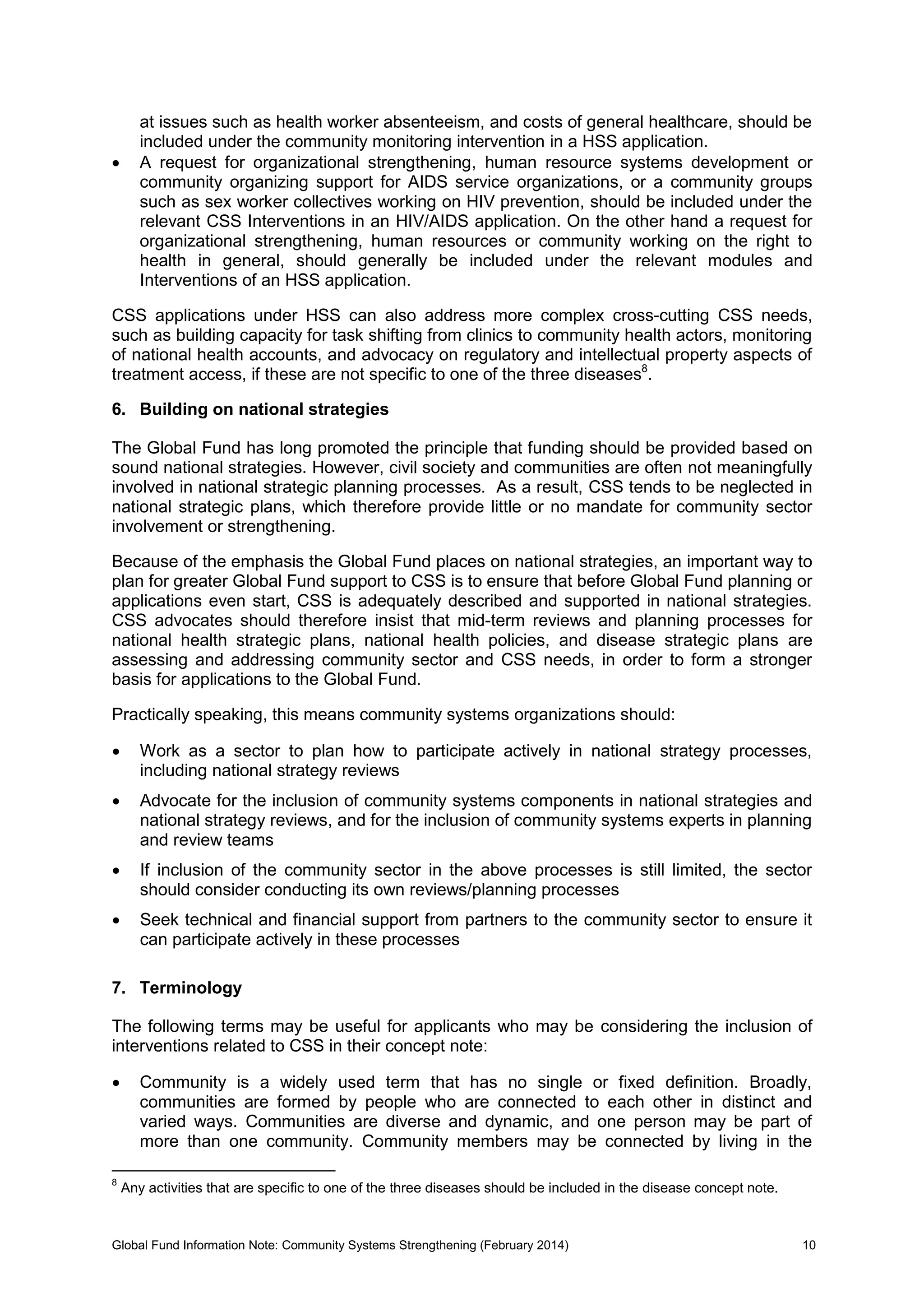 Global Fund Information Note: Community Systems Strengthening (February 2014) 10
at issues such as health worker absenteeism, and costs of general healthcare, should be
included under the community monitoring intervention in a HSS application.
 A request for organizational strengthening, human resource systems development or
community organizing support for AIDS service organizations, or a community groups
such as sex worker collectives working on HIV prevention, should be included under the
relevant CSS Interventions in an HIV/AIDS application. On the other hand a request for
organizational strengthening, human resources or community working on the right to
health in general, should generally be included under the relevant modules and
Interventions of an HSS application.
CSS applications under HSS can also address more complex cross-cutting CSS needs,
such as building capacity for task shifting from clinics to community health actors, monitoring
of national health accounts, and advocacy on regulatory and intellectual property aspects of
treatment access, if these are not specific to one of the three diseases8
.
6. Building on national strategies
The Global Fund has long promoted the principle that funding should be provided based on
sound national strategies. However, civil society and communities are often not meaningfully
involved in national strategic planning processes. As a result, CSS tends to be neglected in
national strategic plans, which therefore provide little or no mandate for community sector
involvement or strengthening.
Because of the emphasis the Global Fund places on national strategies, an important way to
plan for greater Global Fund support to CSS is to ensure that before Global Fund planning or
applications even start, CSS is adequately described and supported in national strategies.
CSS advocates should therefore insist that mid-term reviews and planning processes for
national health strategic plans, national health policies, and disease strategic plans are
assessing and addressing community sector and CSS needs, in order to form a stronger
basis for applications to the Global Fund.
Practically speaking, this means community systems organizations should:
 Work as a sector to plan how to participate actively in national strategy processes,
including national strategy reviews
 Advocate for the inclusion of community systems components in national strategies and
national strategy reviews, and for the inclusion of community systems experts in planning
and review teams
 If inclusion of the community sector in the above processes is still limited, the sector
should consider conducting its own reviews/planning processes
 Seek technical and financial support from partners to the community sector to ensure it
can participate actively in these processes
7. Terminology
The following terms may be useful for applicants who may be considering the inclusion of
interventions related to CSS in their concept note:
 Community is a widely used term that has no single or fixed definition. Broadly,
communities are formed by people who are connected to each other in distinct and
varied ways. Communities are diverse and dynamic, and one person may be part of
more than one community. Community members may be connected by living in the
8
Any activities that are specific to one of the three diseases should be included in the disease concept note.
 