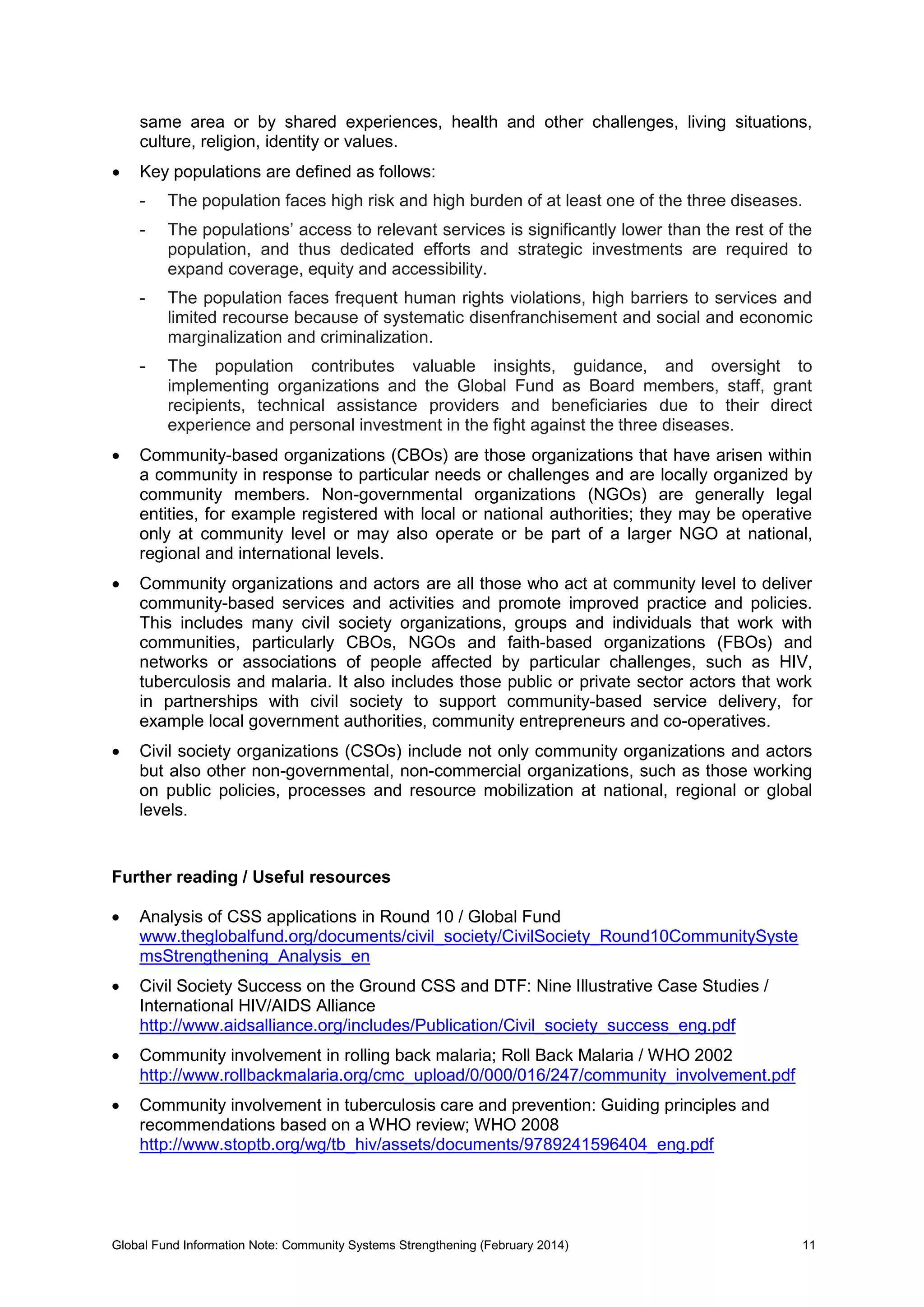 Global Fund Information Note: Community Systems Strengthening (February 2014) 11
same area or by shared experiences, health and other challenges, living situations,
culture, religion, identity or values.
 Key populations are defined as follows:
- The population faces high risk and high burden of at least one of the three diseases.
- The populations’ access to relevant services is significantly lower than the rest of the
population, and thus dedicated efforts and strategic investments are required to
expand coverage, equity and accessibility.
- The population faces frequent human rights violations, high barriers to services and
limited recourse because of systematic disenfranchisement and social and economic
marginalization and criminalization.
- The population contributes valuable insights, guidance, and oversight to
implementing organizations and the Global Fund as Board members, staff, grant
recipients, technical assistance providers and beneficiaries due to their direct
experience and personal investment in the fight against the three diseases.
 Community-based organizations (CBOs) are those organizations that have arisen within
a community in response to particular needs or challenges and are locally organized by
community members. Non-governmental organizations (NGOs) are generally legal
entities, for example registered with local or national authorities; they may be operative
only at community level or may also operate or be part of a larger NGO at national,
regional and international levels.
 Community organizations and actors are all those who act at community level to deliver
community-based services and activities and promote improved practice and policies.
This includes many civil society organizations, groups and individuals that work with
communities, particularly CBOs, NGOs and faith-based organizations (FBOs) and
networks or associations of people affected by particular challenges, such as HIV,
tuberculosis and malaria. It also includes those public or private sector actors that work
in partnerships with civil society to support community-based service delivery, for
example local government authorities, community entrepreneurs and co-operatives.
 Civil society organizations (CSOs) include not only community organizations and actors
but also other non-governmental, non-commercial organizations, such as those working
on public policies, processes and resource mobilization at national, regional or global
levels.
Further reading / Useful resources
 Analysis of CSS applications in Round 10 / Global Fund
www.theglobalfund.org/documents/civil_society/CivilSociety_Round10CommunitySyste
msStrengthening_Analysis_en
 Civil Society Success on the Ground CSS and DTF: Nine Illustrative Case Studies /
International HIV/AIDS Alliance
http://www.aidsalliance.org/includes/Publication/Civil_society_success_eng.pdf
 Community involvement in rolling back malaria; Roll Back Malaria / WHO 2002
http://www.rollbackmalaria.org/cmc_upload/0/000/016/247/community_involvement.pdf
 Community involvement in tuberculosis care and prevention: Guiding principles and
recommendations based on a WHO review; WHO 2008
http://www.stoptb.org/wg/tb_hiv/assets/documents/9789241596404_eng.pdf
 