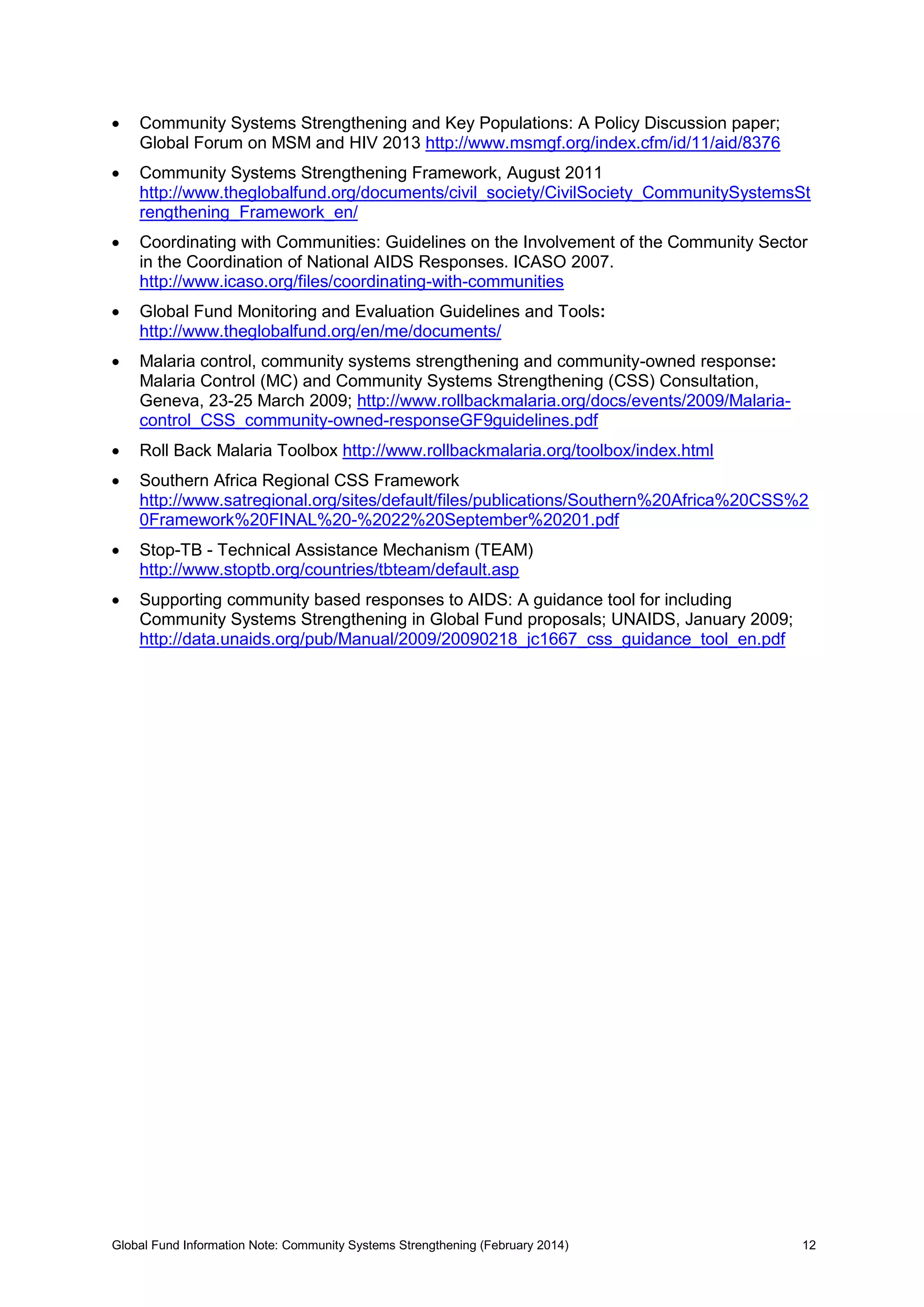 Global Fund Information Note: Community Systems Strengthening (February 2014) 12
 Community Systems Strengthening and Key Populations: A Policy Discussion paper;
Global Forum on MSM and HIV 2013 http://www.msmgf.org/index.cfm/id/11/aid/8376
 Community Systems Strengthening Framework, August 2011
http://www.theglobalfund.org/documents/civil_society/CivilSociety_CommunitySystemsSt
rengthening_Framework_en/
 Coordinating with Communities: Guidelines on the Involvement of the Community Sector
in the Coordination of National AIDS Responses. ICASO 2007.
http://www.icaso.org/files/coordinating-with-communities
 Global Fund Monitoring and Evaluation Guidelines and Tools:
http://www.theglobalfund.org/en/me/documents/
 Malaria control, community systems strengthening and community-owned response:
Malaria Control (MC) and Community Systems Strengthening (CSS) Consultation,
Geneva, 23-25 March 2009; http://www.rollbackmalaria.org/docs/events/2009/Malaria-
control_CSS_community-owned-responseGF9guidelines.pdf
 Roll Back Malaria Toolbox http://www.rollbackmalaria.org/toolbox/index.html
 Southern Africa Regional CSS Framework
http://www.satregional.org/sites/default/files/publications/Southern%20Africa%20CSS%2
0Framework%20FINAL%20-%2022%20September%20201.pdf
 Stop-TB - Technical Assistance Mechanism (TEAM)
http://www.stoptb.org/countries/tbteam/default.asp
 Supporting community based responses to AIDS: A guidance tool for including
Community Systems Strengthening in Global Fund proposals; UNAIDS, January 2009;
http://data.unaids.org/pub/Manual/2009/20090218_jc1667_css_guidance_tool_en.pdf
 