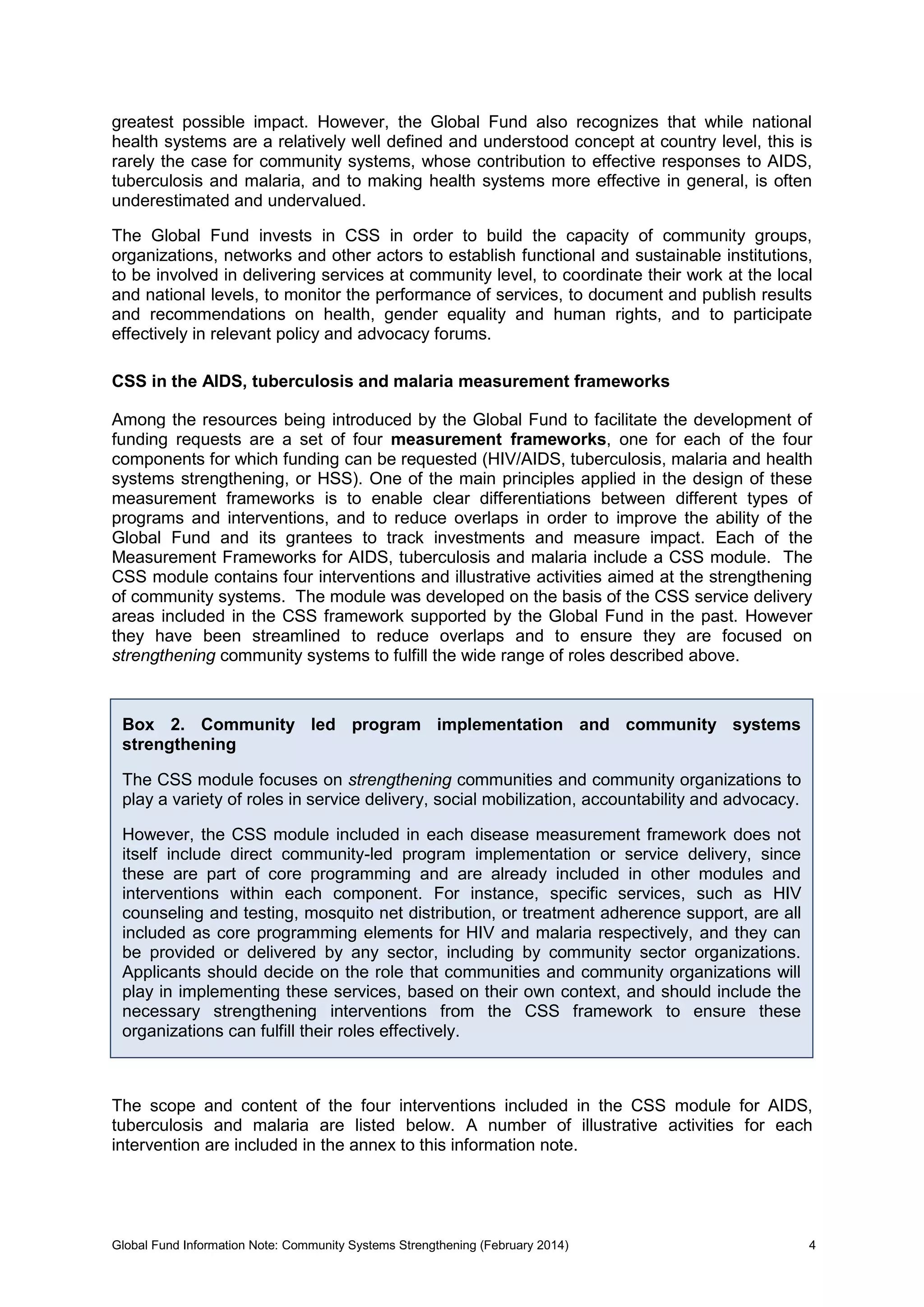 Global Fund Information Note: Community Systems Strengthening (February 2014) 4
greatest possible impact. However, the Global Fund also recognizes that while national
health systems are a relatively well defined and understood concept at country level, this is
rarely the case for community systems, whose contribution to effective responses to AIDS,
tuberculosis and malaria, and to making health systems more effective in general, is often
underestimated and undervalued.
The Global Fund invests in CSS in order to build the capacity of community groups,
organizations, networks and other actors to establish functional and sustainable institutions,
to be involved in delivering services at community level, to coordinate their work at the local
and national levels, to monitor the performance of services, to document and publish results
and recommendations on health, gender equality and human rights, and to participate
effectively in relevant policy and advocacy forums.
CSS in the AIDS, tuberculosis and malaria measurement frameworks
Among the resources being introduced by the Global Fund to facilitate the development of
funding requests are a set of four measurement frameworks, one for each of the four
components for which funding can be requested (HIV/AIDS, tuberculosis, malaria and health
systems strengthening, or HSS). One of the main principles applied in the design of these
measurement frameworks is to enable clear differentiations between different types of
programs and interventions, and to reduce overlaps in order to improve the ability of the
Global Fund and its grantees to track investments and measure impact. Each of the
Measurement Frameworks for AIDS, tuberculosis and malaria include a CSS module. The
CSS module contains four interventions and illustrative activities aimed at the strengthening
of community systems. The module was developed on the basis of the CSS service delivery
areas included in the CSS framework supported by the Global Fund in the past. However
they have been streamlined to reduce overlaps and to ensure they are focused on
strengthening community systems to fulfill the wide range of roles described above.
The scope and content of the four interventions included in the CSS module for AIDS,
tuberculosis and malaria are listed below. A number of illustrative activities for each
intervention are included in the annex to this information note.
Box 2. Community led program implementation and community systems
strengthening
The CSS module focuses on strengthening communities and community organizations to
play a variety of roles in service delivery, social mobilization, accountability and advocacy.
However, the CSS module included in each disease measurement framework does not
itself include direct community-led program implementation or service delivery, since
these are part of core programming and are already included in other modules and
interventions within each component. For instance, specific services, such as HIV
counseling and testing, mosquito net distribution, or treatment adherence support, are all
included as core programming elements for HIV and malaria respectively, and they can
be provided or delivered by any sector, including by community sector organizations.
Applicants should decide on the role that communities and community organizations will
play in implementing these services, based on their own context, and should include the
necessary strengthening interventions from the CSS framework to ensure these
organizations can fulfill their roles effectively.
 