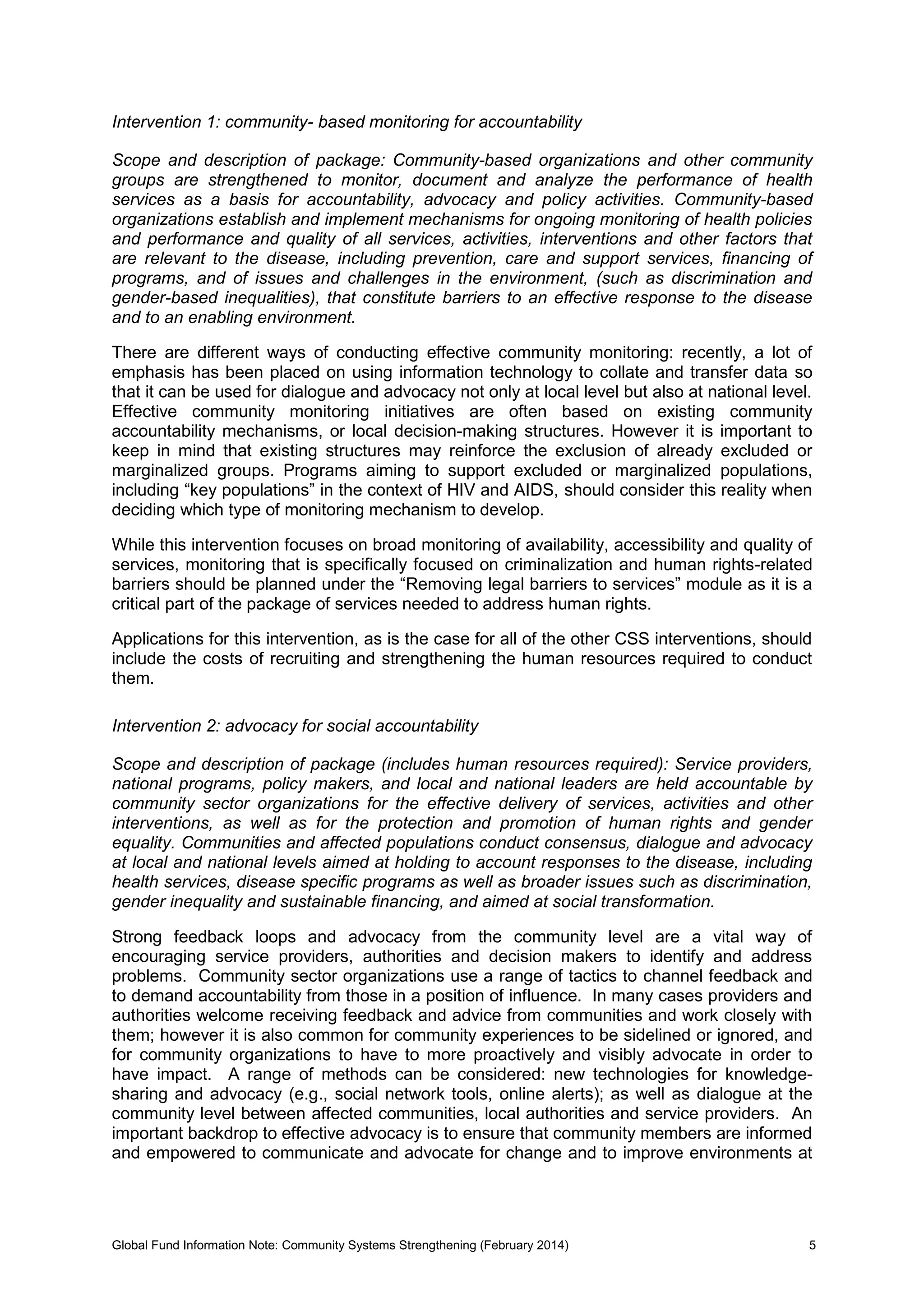 Global Fund Information Note: Community Systems Strengthening (February 2014) 5
Intervention 1: community- based monitoring for accountability
Scope and description of package: Community-based organizations and other community
groups are strengthened to monitor, document and analyze the performance of health
services as a basis for accountability, advocacy and policy activities. Community-based
organizations establish and implement mechanisms for ongoing monitoring of health policies
and performance and quality of all services, activities, interventions and other factors that
are relevant to the disease, including prevention, care and support services, financing of
programs, and of issues and challenges in the environment, (such as discrimination and
gender-based inequalities), that constitute barriers to an effective response to the disease
and to an enabling environment.
There are different ways of conducting effective community monitoring: recently, a lot of
emphasis has been placed on using information technology to collate and transfer data so
that it can be used for dialogue and advocacy not only at local level but also at national level.
Effective community monitoring initiatives are often based on existing community
accountability mechanisms, or local decision-making structures. However it is important to
keep in mind that existing structures may reinforce the exclusion of already excluded or
marginalized groups. Programs aiming to support excluded or marginalized populations,
including “key populations” in the context of HIV and AIDS, should consider this reality when
deciding which type of monitoring mechanism to develop.
While this intervention focuses on broad monitoring of availability, accessibility and quality of
services, monitoring that is specifically focused on criminalization and human rights-related
barriers should be planned under the “Removing legal barriers to services” module as it is a
critical part of the package of services needed to address human rights.
Applications for this intervention, as is the case for all of the other CSS interventions, should
include the costs of recruiting and strengthening the human resources required to conduct
them.
Intervention 2: advocacy for social accountability
Scope and description of package (includes human resources required): Service providers,
national programs, policy makers, and local and national leaders are held accountable by
community sector organizations for the effective delivery of services, activities and other
interventions, as well as for the protection and promotion of human rights and gender
equality. Communities and affected populations conduct consensus, dialogue and advocacy
at local and national levels aimed at holding to account responses to the disease, including
health services, disease specific programs as well as broader issues such as discrimination,
gender inequality and sustainable financing, and aimed at social transformation.
Strong feedback loops and advocacy from the community level are a vital way of
encouraging service providers, authorities and decision makers to identify and address
problems. Community sector organizations use a range of tactics to channel feedback and
to demand accountability from those in a position of influence. In many cases providers and
authorities welcome receiving feedback and advice from communities and work closely with
them; however it is also common for community experiences to be sidelined or ignored, and
for community organizations to have to more proactively and visibly advocate in order to
have impact. A range of methods can be considered: new technologies for knowledge-
sharing and advocacy (e.g., social network tools, online alerts); as well as dialogue at the
community level between affected communities, local authorities and service providers. An
important backdrop to effective advocacy is to ensure that community members are informed
and empowered to communicate and advocate for change and to improve environments at
 