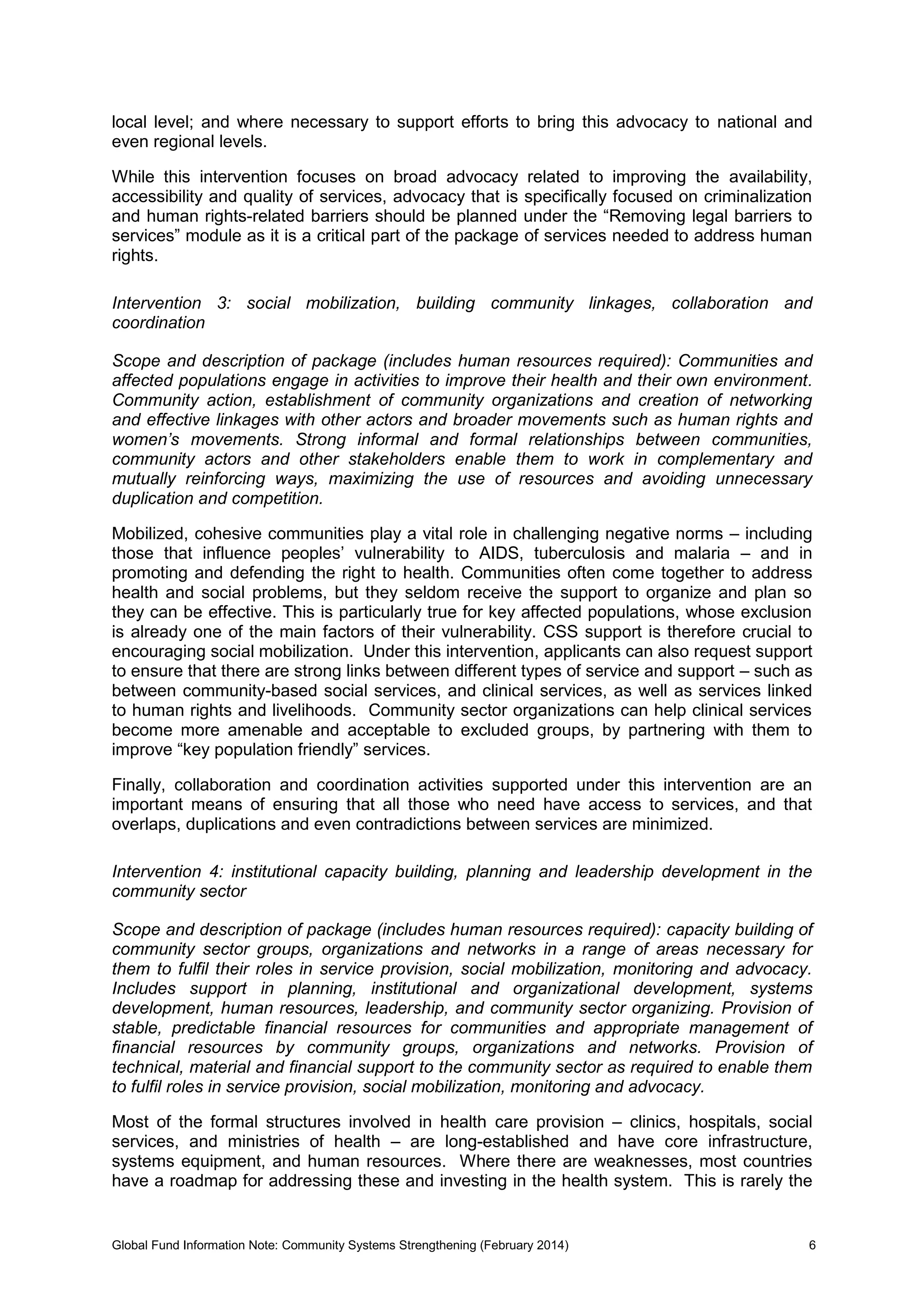 Global Fund Information Note: Community Systems Strengthening (February 2014) 6
local level; and where necessary to support efforts to bring this advocacy to national and
even regional levels.
While this intervention focuses on broad advocacy related to improving the availability,
accessibility and quality of services, advocacy that is specifically focused on criminalization
and human rights-related barriers should be planned under the “Removing legal barriers to
services” module as it is a critical part of the package of services needed to address human
rights.
Intervention 3: social mobilization, building community linkages, collaboration and
coordination
Scope and description of package (includes human resources required): Communities and
affected populations engage in activities to improve their health and their own environment.
Community action, establishment of community organizations and creation of networking
and effective linkages with other actors and broader movements such as human rights and
women’s movements. Strong informal and formal relationships between communities,
community actors and other stakeholders enable them to work in complementary and
mutually reinforcing ways, maximizing the use of resources and avoiding unnecessary
duplication and competition.
Mobilized, cohesive communities play a vital role in challenging negative norms – including
those that influence peoples’ vulnerability to AIDS, tuberculosis and malaria – and in
promoting and defending the right to health. Communities often come together to address
health and social problems, but they seldom receive the support to organize and plan so
they can be effective. This is particularly true for key affected populations, whose exclusion
is already one of the main factors of their vulnerability. CSS support is therefore crucial to
encouraging social mobilization. Under this intervention, applicants can also request support
to ensure that there are strong links between different types of service and support – such as
between community-based social services, and clinical services, as well as services linked
to human rights and livelihoods. Community sector organizations can help clinical services
become more amenable and acceptable to excluded groups, by partnering with them to
improve “key population friendly” services.
Finally, collaboration and coordination activities supported under this intervention are an
important means of ensuring that all those who need have access to services, and that
overlaps, duplications and even contradictions between services are minimized.
Intervention 4: institutional capacity building, planning and leadership development in the
community sector
Scope and description of package (includes human resources required): capacity building of
community sector groups, organizations and networks in a range of areas necessary for
them to fulfil their roles in service provision, social mobilization, monitoring and advocacy.
Includes support in planning, institutional and organizational development, systems
development, human resources, leadership, and community sector organizing. Provision of
stable, predictable financial resources for communities and appropriate management of
financial resources by community groups, organizations and networks. Provision of
technical, material and financial support to the community sector as required to enable them
to fulfil roles in service provision, social mobilization, monitoring and advocacy.
Most of the formal structures involved in health care provision – clinics, hospitals, social
services, and ministries of health – are long-established and have core infrastructure,
systems equipment, and human resources. Where there are weaknesses, most countries
have a roadmap for addressing these and investing in the health system. This is rarely the
 