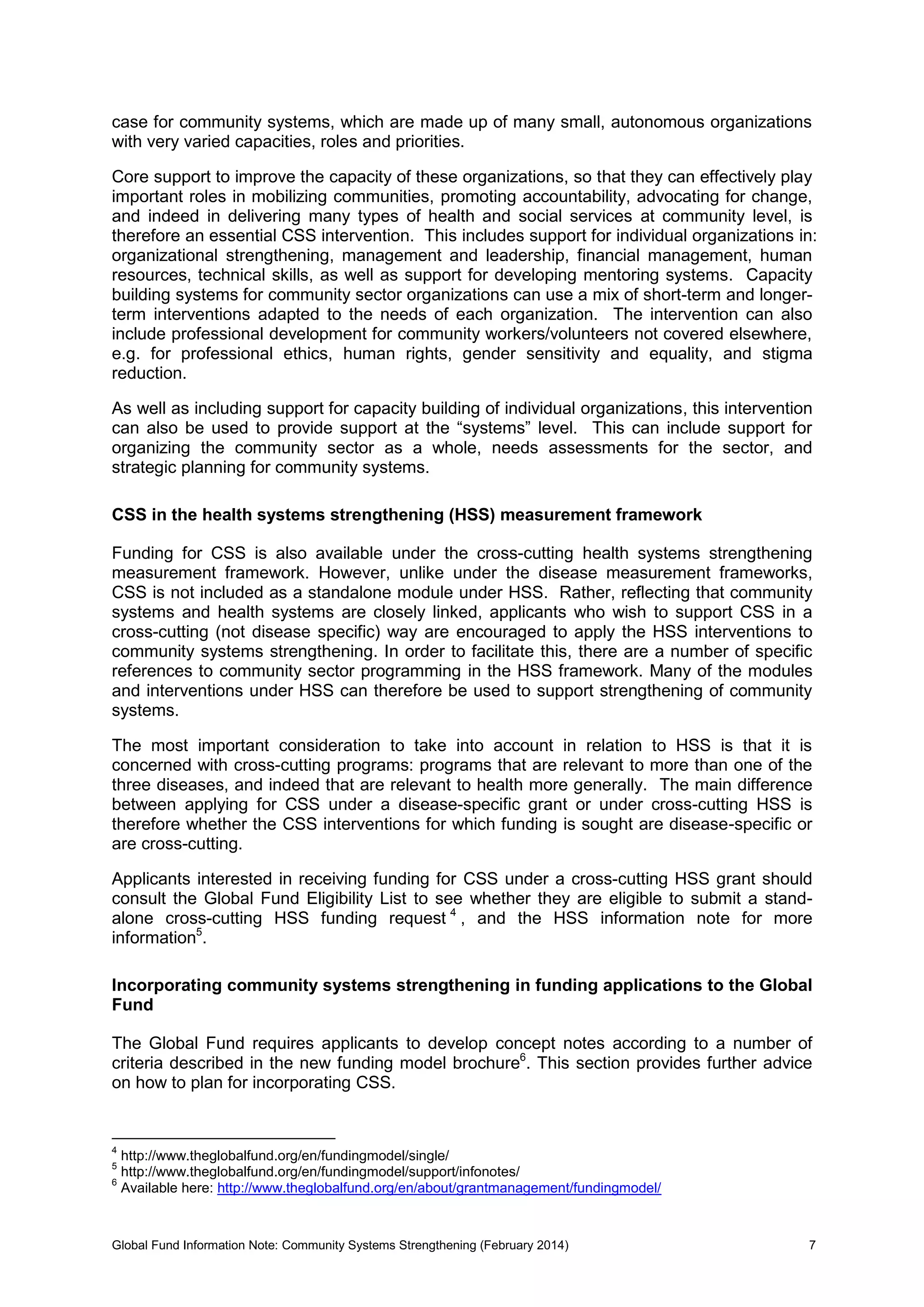 Global Fund Information Note: Community Systems Strengthening (February 2014) 7
case for community systems, which are made up of many small, autonomous organizations
with very varied capacities, roles and priorities.
Core support to improve the capacity of these organizations, so that they can effectively play
important roles in mobilizing communities, promoting accountability, advocating for change,
and indeed in delivering many types of health and social services at community level, is
therefore an essential CSS intervention. This includes support for individual organizations in:
organizational strengthening, management and leadership, financial management, human
resources, technical skills, as well as support for developing mentoring systems. Capacity
building systems for community sector organizations can use a mix of short-term and longer-
term interventions adapted to the needs of each organization. The intervention can also
include professional development for community workers/volunteers not covered elsewhere,
e.g. for professional ethics, human rights, gender sensitivity and equality, and stigma
reduction.
As well as including support for capacity building of individual organizations, this intervention
can also be used to provide support at the “systems” level. This can include support for
organizing the community sector as a whole, needs assessments for the sector, and
strategic planning for community systems.
CSS in the health systems strengthening (HSS) measurement framework
Funding for CSS is also available under the cross-cutting health systems strengthening
measurement framework. However, unlike under the disease measurement frameworks,
CSS is not included as a standalone module under HSS. Rather, reflecting that community
systems and health systems are closely linked, applicants who wish to support CSS in a
cross-cutting (not disease specific) way are encouraged to apply the HSS interventions to
community systems strengthening. In order to facilitate this, there are a number of specific
references to community sector programming in the HSS framework. Many of the modules
and interventions under HSS can therefore be used to support strengthening of community
systems.
The most important consideration to take into account in relation to HSS is that it is
concerned with cross-cutting programs: programs that are relevant to more than one of the
three diseases, and indeed that are relevant to health more generally. The main difference
between applying for CSS under a disease-specific grant or under cross-cutting HSS is
therefore whether the CSS interventions for which funding is sought are disease-specific or
are cross-cutting.
Applicants interested in receiving funding for CSS under a cross-cutting HSS grant should
consult the Global Fund Eligibility List to see whether they are eligible to submit a stand-
alone cross-cutting HSS funding request 4
, and the HSS information note for more
information5
.
Incorporating community systems strengthening in funding applications to the Global
Fund
The Global Fund requires applicants to develop concept notes according to a number of
criteria described in the new funding model brochure6
. This section provides further advice
on how to plan for incorporating CSS.
4
http://www.theglobalfund.org/en/fundingmodel/single/
5
http://www.theglobalfund.org/en/fundingmodel/support/infonotes/
6
Available here: http://www.theglobalfund.org/en/about/grantmanagement/fundingmodel/
 