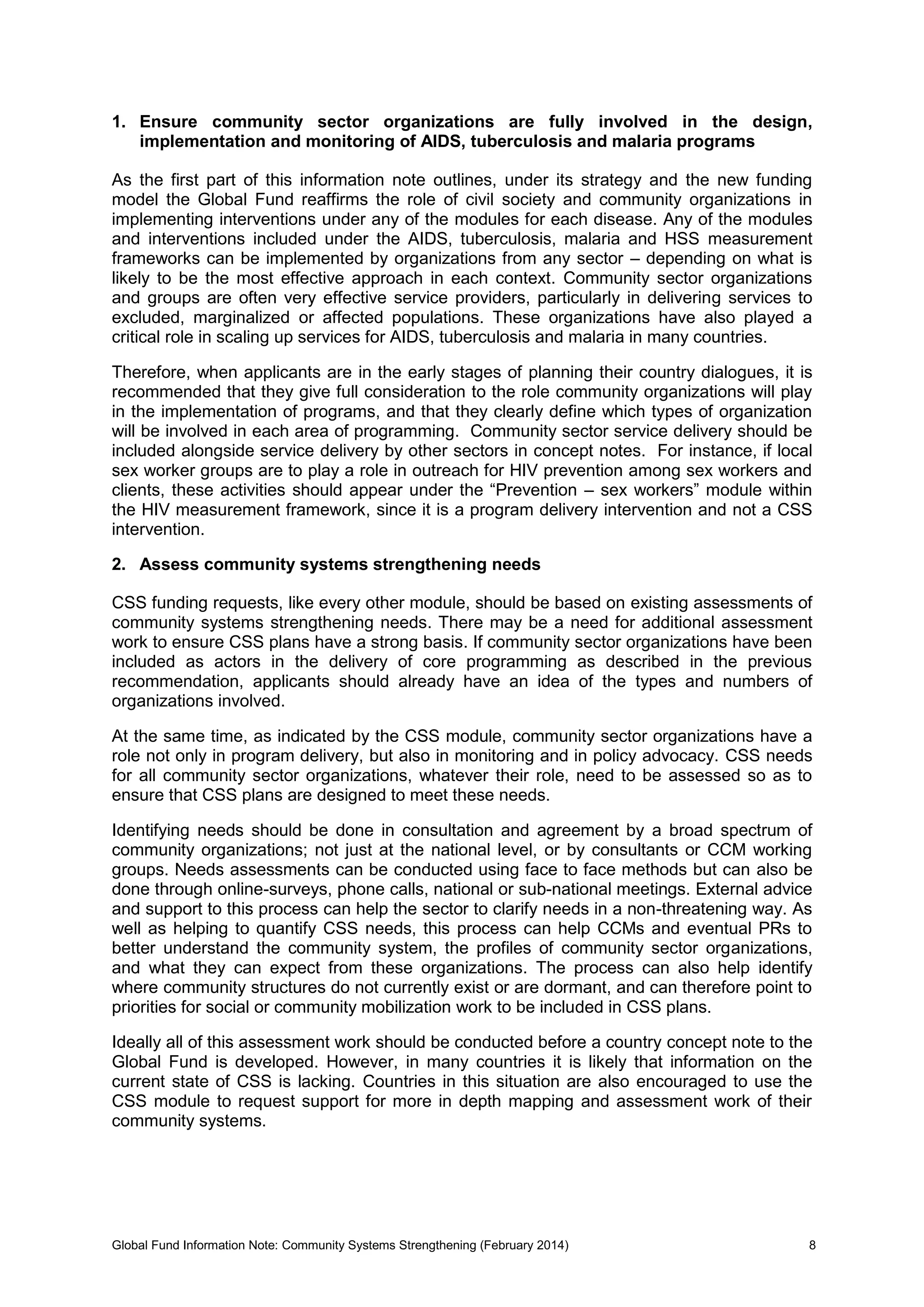 Global Fund Information Note: Community Systems Strengthening (February 2014) 8
1. Ensure community sector organizations are fully involved in the design,
implementation and monitoring of AIDS, tuberculosis and malaria programs
As the first part of this information note outlines, under its strategy and the new funding
model the Global Fund reaffirms the role of civil society and community organizations in
implementing interventions under any of the modules for each disease. Any of the modules
and interventions included under the AIDS, tuberculosis, malaria and HSS measurement
frameworks can be implemented by organizations from any sector – depending on what is
likely to be the most effective approach in each context. Community sector organizations
and groups are often very effective service providers, particularly in delivering services to
excluded, marginalized or affected populations. These organizations have also played a
critical role in scaling up services for AIDS, tuberculosis and malaria in many countries.
Therefore, when applicants are in the early stages of planning their country dialogues, it is
recommended that they give full consideration to the role community organizations will play
in the implementation of programs, and that they clearly define which types of organization
will be involved in each area of programming. Community sector service delivery should be
included alongside service delivery by other sectors in concept notes. For instance, if local
sex worker groups are to play a role in outreach for HIV prevention among sex workers and
clients, these activities should appear under the “Prevention – sex workers” module within
the HIV measurement framework, since it is a program delivery intervention and not a CSS
intervention.
2. Assess community systems strengthening needs
CSS funding requests, like every other module, should be based on existing assessments of
community systems strengthening needs. There may be a need for additional assessment
work to ensure CSS plans have a strong basis. If community sector organizations have been
included as actors in the delivery of core programming as described in the previous
recommendation, applicants should already have an idea of the types and numbers of
organizations involved.
At the same time, as indicated by the CSS module, community sector organizations have a
role not only in program delivery, but also in monitoring and in policy advocacy. CSS needs
for all community sector organizations, whatever their role, need to be assessed so as to
ensure that CSS plans are designed to meet these needs.
Identifying needs should be done in consultation and agreement by a broad spectrum of
community organizations; not just at the national level, or by consultants or CCM working
groups. Needs assessments can be conducted using face to face methods but can also be
done through online-surveys, phone calls, national or sub-national meetings. External advice
and support to this process can help the sector to clarify needs in a non-threatening way. As
well as helping to quantify CSS needs, this process can help CCMs and eventual PRs to
better understand the community system, the profiles of community sector organizations,
and what they can expect from these organizations. The process can also help identify
where community structures do not currently exist or are dormant, and can therefore point to
priorities for social or community mobilization work to be included in CSS plans.
Ideally all of this assessment work should be conducted before a country concept note to the
Global Fund is developed. However, in many countries it is likely that information on the
current state of CSS is lacking. Countries in this situation are also encouraged to use the
CSS module to request support for more in depth mapping and assessment work of their
community systems.
 