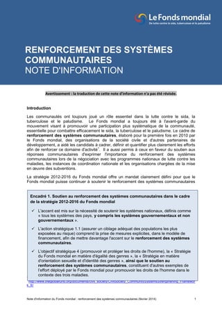 Note d'information du Fonds mondial : renforcement des systèmes communautaires (février 2014) 1
Avertissement : la traduction de cette note d'information n'a pas été révisée.
Avertissement : la traduction de cette note d'information n'a pas été révisée.
Introduction
Les communautés ont toujours joué un rôle essentiel dans la lutte contre le sida, la
tuberculose et le paludisme. Le Fonds mondial a toujours été à l'avant-garde du
mouvement visant à promouvoir une participation plus systématique de la communauté,
essentielle pour combattre efficacement le sida, la tuberculose et le paludisme. Le cadre de
renforcement des systèmes communautaires, élaboré pour la première fois en 2010 par
le Fonds mondial, des organisations de la société civile et d'autres partenaires de
développement, a aidé les candidats à cadrer, définir et quantifier plus clairement les efforts
afin de renforcer ce domaine d'activité1
. Il a aussi permis à ceux en faveur du soutien aux
réponses communautaires d'exprimer l'importance du renforcement des systèmes
communautaires lors de la négociation avec les programmes nationaux de lutte contre les
maladies, les instances de coordination nationale et les organisations chargées de la mise
en œuvre des subventions.
La stratégie 2012-2016 du Fonds mondial offre un mandat clairement défini pour que le
Fonds mondial puisse continuer à soutenir le renforcement des systèmes communautaires
1
http://www.theglobalfund.org/documents/civil_society/CivilSociety_CommunitySystemsStrengthening_Framewor
k_fr/
RENFORCEMENT DES SYSTÈMES
COMMUNAUTAIRES
NOTE D'INFORMATION
Encadré 1. Soutien au renforcement des systèmes communautaires dans le cadre
de la stratégie 2012-2016 du Fonds mondial
L'accent est mis sur la nécessité de soutenir les systèmes nationaux, définis comme
« tous les systèmes des pays, y compris les systèmes gouvernementaux et non
gouvernementaux ».
L'action stratégique 1.1 (assurer un ciblage adéquat des populations les plus
exposées au risque) comprend la prise de mesures explicites, dans le modèle de
financement, afin de mettre davantage l'accent sur le renforcement des systèmes
communautaires.
L'objectif stratégique 4 (promouvoir et protéger les droits de l'homme), la « Stratégie
du Fonds mondial en matière d'égalité des genres », la « Stratégie en matière
d'orientation sexuelle et d'identité des genres », ainsi que le soutien au
renforcement des systèmes communautaires, constituent d'autres exemples de
l’effort déployé par le Fonds mondial pour promouvoir les droits de l'homme dans le
contexte des trois maladies.