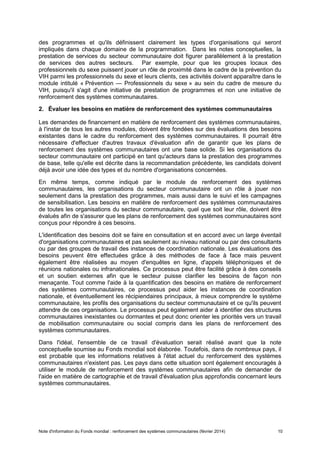 Note d'information du Fonds mondial : renforcement des systèmes communautaires (février 2014) 10
des programmes et qu'ils définissent clairement les types d'organisations qui seront
impliqués dans chaque domaine de la programmation. Dans les notes conceptuelles, la
prestation de services du secteur communautaire doit figurer parallèlement à la prestation
de services des autres secteurs. Par exemple, pour que les groupes locaux des
professionnels du sexe puissent jouer un rôle de proximité dans le cadre de la prévention du
VIH parmi les professionnels du sexe et leurs clients, ces activités doivent apparaître dans le
module intitulé « Prévention — Professionnels du sexe » au sein du cadre de mesure du
VIH, puisqu'il s'agit d'une initiative de prestation de programmes et non une initiative de
renforcement des systèmes communautaires.
2. Évaluer les besoins en matière de renforcement des systèmes communautaires
Les demandes de financement en matière de renforcement des systèmes communautaires,
à l'instar de tous les autres modules, doivent être fondées sur des évaluations des besoins
existantes dans le cadre du renforcement des systèmes communautaires. Il pourrait être
nécessaire d'effectuer d'autres travaux d'évaluation afin de garantir que les plans de
renforcement des systèmes communautaires ont une base solide. Si les organisations du
secteur communautaire ont participé en tant qu'acteurs dans la prestation des programmes
de base, telle qu'elle est décrite dans la recommandation précédente, les candidats doivent
déjà avoir une idée des types et du nombre d'organisations concernées.
En même temps, comme indiqué par le module de renforcement des systèmes
communautaires, les organisations du secteur communautaire ont un rôle à jouer non
seulement dans la prestation des programmes, mais aussi dans le suivi et les campagnes
de sensibilisation. Les besoins en matière de renforcement des systèmes communautaires
de toutes les organisations du secteur communautaire, quel que soit leur rôle, doivent être
évalués afin de s'assurer que les plans de renforcement des systèmes communautaires sont
conçus pour répondre à ces besoins.
L'identification des besoins doit se faire en consultation et en accord avec un large éventail
d'organisations communautaires et pas seulement au niveau national ou par des consultants
ou par des groupes de travail des instances de coordination nationale. Les évaluations des
besoins peuvent être effectuées grâce à des méthodes de face à face mais peuvent
également être réalisées au moyen d'enquêtes en ligne, d'appels téléphoniques et de
réunions nationales ou infranationales. Ce processus peut être facilité grâce à des conseils
et un soutien externes afin que le secteur puisse clarifier les besoins de façon non
menaçante. Tout comme l'aide à la quantification des besoins en matière de renforcement
des systèmes communautaires, ce processus peut aider les instances de coordination
nationale, et éventuellement les récipiendaires principaux, à mieux comprendre le système
communautaire, les profils des organisations du secteur communautaire et ce qu'ils peuvent
attendre de ces organisations. Le processus peut également aider à identifier des structures
communautaires inexistantes ou dormantes et peut donc orienter les priorités vers un travail
de mobilisation communautaire ou social compris dans les plans de renforcement des
systèmes communautaires.
Dans l'idéal, l'ensemble de ce travail d'évaluation serait réalisé avant que la note
conceptuelle soumise au Fonds mondial soit élaborée. Toutefois, dans de nombreux pays, il
est probable que les informations relatives à l'état actuel du renforcement des systèmes
communautaires n'existent pas. Les pays dans cette situation sont également encouragés à
utiliser le module de renforcement des systèmes communautaires afin de demander de
l'aide en matière de cartographie et de travail d'évaluation plus approfondis concernant leurs
systèmes communautaires.