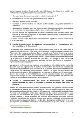 Note d'information du Fonds mondial : renforcement des systèmes communautaires (février 2014) 11
Les principales questions fondamentales dans l'évaluation des besoins en matière de
renforcement des systèmes communautaires sont les suivantes :
• Comment les systèmes communautaires actuels fonctionnent-ils ?
• Quelles sont les lacunes des systèmes et des liens actuels ?
• Comment peuvent-ils être renforcés ?
• Comment le renforcement de ces activités contribuera-t-il à un système fonctionnel et
cohérent ?
• Quels sont les obstacles liés à une programmation efficace et quel rôle les organisations
du secteur communautaire peuvent-elles jouer dans leur élimination ?
• De quel soutien les organisations du secteur communautaire ont-elles besoin pour
effectuer le suivi des programmes et pour mener des campagnes de sensibilisation en
faveur de la responsabilité ?
Un certain nombre d'outils d'évaluation des besoins sont répertoriés dans les ressources à
la fin de cette note.
3. Planifier le renforcement des systèmes communautaires et l'intégration au sein
des candidatures de financement
Les membres de la société civile et de la communauté doivent jouer un rôle central dans le
dialogue national et doivent faire partie des groupes de travail techniques impliqués dans
l'élaboration des notes conceptuelles. Comme indiqué dans d'autres directives, y compris
dans les critères d'admissibilité des instances de coordination nationale7
, les représentants
des communautés et des organisations du secteur communautaire doivent être sélectionnés
par le biais d'un processus équitable et transparent, être formés et avoir accès aux
informations nécessaires afin de pouvoir participer de façon significative au processus et
représenter leurs circonscriptions.
Les plans de renforcement des systèmes communautaires doivent être fondés sur le rôle
que vont jouer les organisations du secteur communautaire en matière de prestation de
services et de programmes (point 1 ci-dessus) et en matière d'évaluations des besoins de
renforcement des systèmes communautaires (point 2). Les plans de renforcement des
systèmes communautaires doivent également tenir compte de la façon dont ils seront mis en
œuvre : par exemple, ils doivent être fondés sur une évaluation réaliste de la capacité du
récipiendaire principal ou des sous-récipiendaires et de la disponibilité de l'expertise en
matière de renforcement des systèmes communautaires.
4. Assurer la complémentarité des plans de renforcement des systèmes
communautaires aux plans d'initiatives en matière de défense des droits de
l'homme
Il existe des liens étroits entre les modules de renforcement des systèmes communautaires
et les modules de défense des droits de l'homme. De nombreuses organisations participant
à la prestation de l'ensemble des initiatives définies dans le module de défense des droits de
l'homme sont susceptibles d'être des organisations du secteur communautaire. Leur
capacité doit être renforcée afin qu'elles puissent s'acquitter de leurs mandats. Comme
indiqué ci-dessus, il existe également des initiatives « transversales » qui font partie de
l'ensemble de défense des droits de l'homme ainsi que du module de renforcement des
systèmes communautaires (initiatives 1 et 2). Lors de la phase d'élaboration de la note
conceptuelle, les candidats doivent faire attention et s'assurer que les activités comprises
7
http://www.theglobalfund.org/en/ccm/
