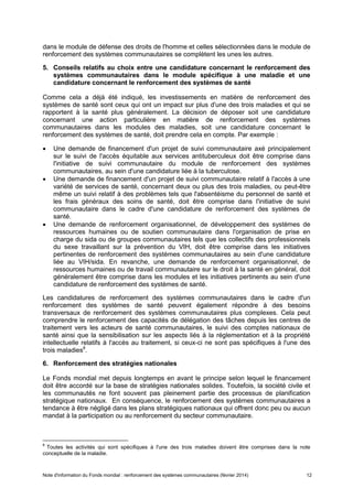 Note d'information du Fonds mondial : renforcement des systèmes communautaires (février 2014) 12
dans le module de défense des droits de l'homme et celles sélectionnées dans le module de
renforcement des systèmes communautaires se complètent les unes les autres.
5. Conseils relatifs au choix entre une candidature concernant le renforcement des
systèmes communautaires dans le module spécifique à une maladie et une
candidature concernant le renforcement des systèmes de santé
Comme cela a déjà été indiqué, les investissements en matière de renforcement des
systèmes de santé sont ceux qui ont un impact sur plus d'une des trois maladies et qui se
rapportent à la santé plus généralement. La décision de déposer soit une candidature
concernant une action particulière en matière de renforcement des systèmes
communautaires dans les modules des maladies, soit une candidature concernant le
renforcement des systèmes de santé, doit prendre cela en compte. Par exemple :
Une demande de financement d'un projet de suivi communautaire axé principalement
sur le suivi de l'accès équitable aux services antituberculeux doit être comprise dans
l'initiative de suivi communautaire du module de renforcement des systèmes
communautaires, au sein d'une candidature liée à la tuberculose.
Une demande de financement d'un projet de suivi communautaire relatif à l'accès à une
variété de services de santé, concernant deux ou plus des trois maladies, ou peut-être
même un suivi relatif à des problèmes tels que l'absentéisme du personnel de santé et
les frais généraux des soins de santé, doit être comprise dans l'initiative de suivi
communautaire dans le cadre d'une candidature de renforcement des systèmes de
santé.
Une demande de renforcement organisationnel, de développement des systèmes de
ressources humaines ou de soutien communautaire dans l'organisation de prise en
charge du sida ou de groupes communautaires tels que les collectifs des professionnels
du sexe travaillant sur la prévention du VIH, doit être comprise dans les initiatives
pertinentes de renforcement des systèmes communautaires au sein d'une candidature
liée au VIH/sida. En revanche, une demande de renforcement organisationnel, de
ressources humaines ou de travail communautaire sur le droit à la santé en général, doit
généralement être comprise dans les modules et les initiatives pertinents au sein d'une
candidature de renforcement des systèmes de santé.
Les candidatures de renforcement des systèmes communautaires dans le cadre d'un
renforcement des systèmes de santé peuvent également répondre à des besoins
transversaux de renforcement des systèmes communautaires plus complexes. Cela peut
comprendre le renforcement des capacités de délégation des tâches depuis les centres de
traitement vers les acteurs de santé communautaires, le suivi des comptes nationaux de
santé ainsi que la sensibilisation sur les aspects liés à la réglementation et à la propriété
intellectuelle relatifs à l'accès au traitement, si ceux-ci ne sont pas spécifiques à l'une des
trois maladies8
.
6. Renforcement des stratégies nationales
Le Fonds mondial met depuis longtemps en avant le principe selon lequel le financement
doit être accordé sur la base de stratégies nationales solides. Toutefois, la société civile et
les communautés ne font souvent pas pleinement partie des processus de planification
stratégique nationaux. En conséquence, le renforcement des systèmes communautaires a
tendance à être négligé dans les plans stratégiques nationaux qui offrent donc peu ou aucun
mandat à la participation ou au renforcement du secteur communautaire.
8
Toutes les activités qui sont spécifiques à l'une des trois maladies doivent être comprises dans la note
conceptuelle de la maladie.