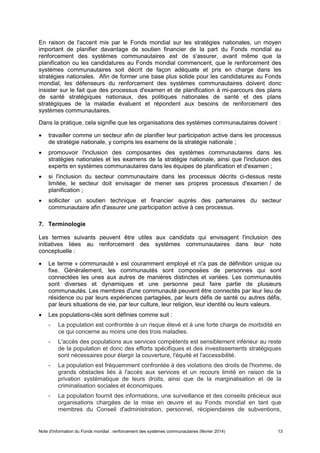 Note d'information du Fonds mondial : renforcement des systèmes communautaires (février 2014) 13
En raison de l'accent mis par le Fonds mondial sur les stratégies nationales, un moyen
important de planifier davantage de soutien financier de la part du Fonds mondial au
renforcement des systèmes communautaires est de s'assurer, avant même que la
planification ou les candidatures au Fonds mondial commencent, que le renforcement des
systèmes communautaires soit décrit de façon adéquate et pris en charge dans les
stratégies nationales. Afin de former une base plus solide pour les candidatures au Fonds
mondial, les défenseurs du renforcement des systèmes communautaires doivent donc
insister sur le fait que des processus d'examen et de planification à mi-parcours des plans
de santé stratégiques nationaux, des politiques nationales de santé et des plans
stratégiques de la maladie évaluent et répondent aux besoins de renforcement des
systèmes communautaires.
Dans la pratique, cela signifie que les organisations des systèmes communautaires doivent :
travailler comme un secteur afin de planifier leur participation active dans les processus
de stratégie nationale, y compris les examens de la stratégie nationale ;
promouvoir l'inclusion des composantes des systèmes communautaires dans les
stratégies nationales et les examens de la stratégie nationale, ainsi que l'inclusion des
experts en systèmes communautaires dans les équipes de planification et d'examen ;
si l'inclusion du secteur communautaire dans les processus décrits ci-dessus reste
limitée, le secteur doit envisager de mener ses propres processus d'examen / de
planification ;
solliciter un soutien technique et financier auprès des partenaires du secteur
communautaire afin d'assurer une participation active à ces processus.
7. Terminologie
Les termes suivants peuvent être utiles aux candidats qui envisagent l'inclusion des
initiatives liées au renforcement des systèmes communautaires dans leur note
conceptuelle :
Le terme « communauté » est couramment employé et n'a pas de définition unique ou
fixe. Généralement, les communautés sont composées de personnes qui sont
connectées les unes aux autres de manières distinctes et variées. Les communautés
sont diverses et dynamiques et une personne peut faire partie de plusieurs
communautés. Les membres d'une communauté peuvent être connectés par leur lieu de
résidence ou par leurs expériences partagées, par leurs défis de santé ou autres défis,
par leurs situations de vie, par leur culture, leur religion, leur identité ou leurs valeurs.
Les populations-clés sont définies comme suit :
- La population est confrontée à un risque élevé et à une forte charge de morbidité en
ce qui concerne au moins une des trois maladies.
- L'accès des populations aux services compétents est sensiblement inférieur au reste
de la population et donc des efforts spécifiques et des investissements stratégiques
sont nécessaires pour élargir la couverture, l'équité et l'accessibilité.
- La population est fréquemment confrontée à des violations des droits de l'homme, de
grands obstacles liés à l'accès aux services et un recours limité en raison de la
privation systématique de leurs droits, ainsi que de la marginalisation et de la
criminalisation sociales et économiques.
- La population fournit des informations, une surveillance et des conseils précieux aux
organisations chargées de la mise en œuvre et au Fonds mondial en tant que
membres du Conseil d'administration, personnel, récipiendaires de subventions,