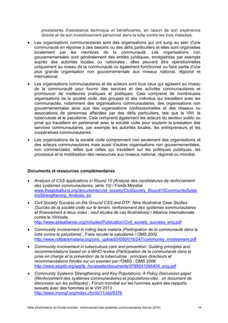 Note d'information du Fonds mondial : renforcement des systèmes communautaires (février 2014) 14
prestataires d'assistance technique et bénéficiaires, en raison de son expérience
directe et de son investissement personnel dans la lutte contre les trois maladies.
Les organisations communautaires sont des organisations qui ont surgi au sein d'une
communauté en réponse à des besoins ou des défis particuliers et elles sont organisées
localement par les membres de la communauté. Les organisations non
gouvernementales sont généralement des entités juridiques, enregistrées par exemple
auprès des autorités locales ou nationales ; elles peuvent être opérationnelles
uniquement au niveau de la communauté ou également fonctionner ou faire partie d'une
plus grande organisation non gouvernementale aux niveaux national, régional et
international.
Les organisations communautaires et les acteurs sont tous ceux qui agissent au niveau
de la communauté pour fournir des services et des activités communautaires et
promouvoir de meilleures pratiques et politiques. Cela comprend de nombreuses
organisations de la société civile, des groupes et des individus qui travaillent avec les
communautés, notamment des organisations communautaires, des organisations non
gouvernementales ainsi que des organisations confessionnelles et des réseaux ou
associations de personnes affectées par des défis particuliers, tels que le VIH, la
tuberculose et le paludisme. Cela comprend également les acteurs du secteur public ou
privé qui travaillent en partenariat avec la société civile pour soutenir la prestation des
services communautaires, par exemple les autorités locales, les entrepreneurs et les
coopératives communautaires.
Les organisations de la société civile comprennent non seulement des organisations et
des acteurs communautaires mais aussi d'autres organisations non gouvernementales,
non commerciales, telles que celles qui travaillent sur les politiques publiques, les
processus et la mobilisation des ressources aux niveaux national, régional ou mondial.
Documents et ressources complémentaires
Analysis of CSS applications in Round 10 (Analyse des candidatures de renforcement
des systèmes communautaires, série 10) / Fonds Mondial
www.theglobalfund.org/documents/civil_society/CivilSociety_Round10CommunitySyste
msStrengthening_Analysis_en
Civil Society Success on the Ground CSS and DTF: Nine Illustrative Case Studies
(Succès de la société civile sur le terrain, renforcement des systèmes communautaires
et financement à deux voies : neuf études de cas illustratives) / Alliance internationale
contre le VIH/sida
http://www.aidsalliance.org/includes/Publication/Civil_society_success_eng.pdf
Community involvement in rolling back malaria (Participation de la communauté dans la
lutte contre le paludisme) ; Faire reculer le paludisme / OMS 2002
http://www.rollbackmalaria.org/cmc_upload/0/000/016/247/community_involvement.pdf
Community involvement in tuberculosis care and prevention: Guiding principles and
recommendations based on a WHO review (Participation de la communauté dans la
prise en charge et la prévention de la tuberculose : principes directeurs et
recommandations fondés sur un examen par l'OMS) ; OMS 2008
http://www.stoptb.org/wg/tb_hiv/assets/documents/9789241596404_eng.pdf
Community Systems Strengthening and Key Populations: A Policy Discussion paper
(Renforcement des systèmes communautaires et populations-clés : un document de
discussion sur les politiques) ; Forum mondial sur les hommes ayant des rapports
sexuels avec des hommes et le VIH 2013
http://www.msmgf.org/index.cfm/id/11/aid/8376