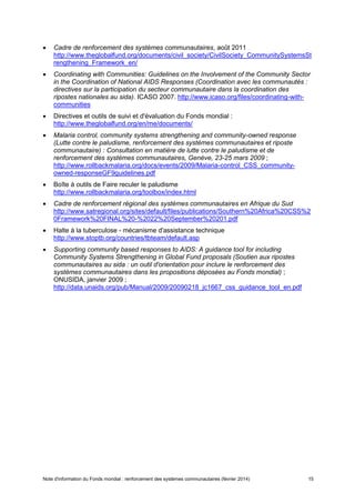 Note d'information du Fonds mondial : renforcement des systèmes communautaires (février 2014) 15
Cadre de renforcement des systèmes communautaires, août 2011
http://www.theglobalfund.org/documents/civil_society/CivilSociety_CommunitySystemsSt
rengthening_Framework_en/
Coordinating with Communities: Guidelines on the Involvement of the Community Sector
in the Coordination of National AIDS Responses (Coordination avec les communautés :
directives sur la participation du secteur communautaire dans la coordination des
ripostes nationales au sida). ICASO 2007. http://www.icaso.org/files/coordinating-with-
communities
Directives et outils de suivi et d'évaluation du Fonds mondial :
http://www.theglobalfund.org/en/me/documents/
Malaria control, community systems strengthening and community-owned response
(Lutte contre le paludisme, renforcement des systèmes communautaires et riposte
communautaire) : Consultation en matière de lutte contre le paludisme et de
renforcement des systèmes communautaires, Genève, 23-25 mars 2009 ;
http://www.rollbackmalaria.org/docs/events/2009/Malaria-control_CSS_community-
owned-responseGF9guidelines.pdf
Boîte à outils de Faire reculer le paludisme
http://www.rollbackmalaria.org/toolbox/index.html
Cadre de renforcement régional des systèmes communautaires en Afrique du Sud
http://www.satregional.org/sites/default/files/publications/Southern%20Africa%20CSS%2
0Framework%20FINAL%20-%2022%20September%20201.pdf
Halte à la tuberculose - mécanisme d'assistance technique
http://www.stoptb.org/countries/tbteam/default.asp
Supporting community based responses to AIDS: A guidance tool for including
Community Systems Strengthening in Global Fund proposals (Soutien aux ripostes
communautaires au sida : un outil d'orientation pour inclure le renforcement des
systèmes communautaires dans les propositions déposées au Fonds mondial) ;
ONUSIDA, janvier 2009 ;
http://data.unaids.org/pub/Manual/2009/20090218_jc1667_css_guidance_tool_en.pdf