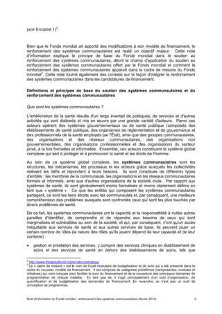 Note d'information du Fonds mondial : renforcement des systèmes communautaires (février 2014) 2
(voir Encadré 1)2
.
Bien que le Fonds mondial ait apporté des modifications à son modèle de financement, le
renforcement des systèmes communautaires est resté un objectif majeur. Cette note
d'information explique le principe de base du Fonds mondial dans le soutien au
renforcement des systèmes communautaires, décrit le champ d'application du soutien au
renforcement des systèmes communautaires offert par le Fonds mondial et comment le
renforcement des systèmes communautaires apparaît dans le cadre de mesure du Fonds
mondial3
. Cette note fournit également des conseils sur la façon d'intégrer le renforcement
des systèmes communautaires dans les candidatures de financement.
Définitions et principes de base du soutien des systèmes communautaires et du
renforcement des systèmes communautaires
Que sont les systèmes communautaires ?
L'amélioration de la santé résulte d'un large éventail de politiques, de services et d'autres
activités qui sont élaborés et mis en œuvre par une grande variété d'acteurs. Parmi ces
acteurs opèrent des systèmes gouvernementaux ou de santé publique (composés des
établissements de santé publique, des organismes de réglementation et de gouvernance et
des professionnels de la santé employés par l'État), ainsi que des groupes communautaires,
des organisations et des réseaux communautaires, des organisations non
gouvernementales, des organisations confessionnelles et des organisations du secteur
privé, à la fois formelles et informelles. Ensemble, ces acteurs constituent le système global
complexe qui sert à protéger et à promouvoir la santé et les droits de l'homme.
Au sein de ce système global complexe, les systèmes communautaires sont les
structures, les mécanismes, les processus et les acteurs grâce auxquels les collectivités
relèvent les défis et répondent à leurs besoins. Ils sont constitués de différents types
d'entités : les membres de la communauté, les organisations et les réseaux communautaires
formels et informels, ainsi que d'autres organisations de la société civile. Par rapport aux
systèmes de santé, ils sont généralement moins formalisés et moins clairement définis en
tant que « système ». Ce que les entités qui composent les systèmes communautaires
partagent, ce sont les liens étroits avec les communautés et, par conséquent, une meilleure
compréhension des problèmes auxquels sont confrontés ceux qui sont les plus touchés par
divers problèmes de santé.
De ce fait, les systèmes communautaires ont la capacité et la responsabilité à nulles autres
pareilles d'identifier, de comprendre et de répondre aux besoins de ceux qui sont
marginalisés et vulnérables au sein de la société, et qui, par conséquent, n'ont qu'un accès
inéquitable aux services de santé et aux autres services de base. Ils peuvent jouer un
certain nombre de rôles (la nature des rôles qu'ils jouent dépend de leur capacité et de leur
contexte) :
gestion et prestation des services, y compris des services cliniques en établissement de
soins et des services de santé en dehors des établissements de soins, tels que
2
http://www.theglobalfund.org/en/about/strategy/
3
Le « cadre de mesure » est le nom de l'outil modulaire de budgétisation et de suivi qui a été présenté dans le
cadre du nouveau modèle de financement. Il est composé de catégories prédéfinies (composantes, modules et
initiatives) qui sont conçues pour faciliter le suivi du financement et de la couverture des principaux domaines de
programmation de chaque maladie. En tant que tel, il s'agit principalement d'un outil d'organisation, de
quantification et de budgétisation des demandes de financement. En revanche, ce n'est pas un outil de
conception de programmes.