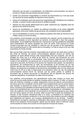 Note d'information du Fonds mondial : renforcement des systèmes communautaires (février 2014) 3
l'éducation par les pairs, la sensibilisation, les traitements communautaires, les soins et
la prise en charge ainsi que d'autres services sociaux ;
soutien aux personnes marginalisées ou victimes de discrimination qui n'ont pas accès
aux services de santé capables de répondre à leurs besoins ;
actions de mobilisation parmi les personnes marginalisées afin d'améliorer les conditions
sociales, y compris l'accès à des services de meilleure qualité ;
réponse aux plus grands déterminants de la santé, notamment aux inégalités entre les
genres et aux droits de l'homme ;
actions de sensibilisation en matière de politiques favorables et de cadres législatifs
appropriés, ainsi qu'en matière de gouvernance, de surveillance et de responsabilité ;
suivi et sensibilisation en faveur d'une meilleure protection des droits de l'homme et d'un
meilleur accès aux soins de santé.
Les systèmes communautaires sont donc essentiels pour garantir que les programmes de
santé sont complets et qu'ils répondent aux besoins, en particulier à ceux des groupes
marginalisés. Ils ont également démontré leur importance en tant que plateforme essentielle
dans l'intensification de l'accès équitable aux soins de santé. C'est pourquoi le Fonds
mondial encourage tous les candidats à s'assurer que les groupes et les organisations
communautaires jouent un rôle central dans la conception, la mise en œuvre et le suivi des
subventions du Fonds mondial.
Bien que les États soient les premiers responsables de la garantie des droits liés la santé et
des droits de l'homme, les acteurs communautaires agissent souvent en dehors des
systèmes de santé officiels lorsque cette responsabilité n'est pas respectée, ceci afin de
protéger les droits liés à la santé et les droits de l'homme des personnes qui sont
abandonnées, marginalisées ou criminalisées. Cela comprend notamment les populations
rurales et mal desservies, les personnes qui ne peuvent pas accéder aux soins de santé à
cause de la pauvreté, les femmes et les jeunes, les migrants sans papiers, les populations
autochtones, les professionnels du sexe, les homosexuels et les hommes qui ont des
rapports sexuels avec des hommes, les personnes transsexuelles, les consommateurs de
drogues, les personnes incarcérées et les personnes handicapées ainsi que les personnes
vivant avec le VIH et le sida, la tuberculose et le paludisme. Dans ces cas, les systèmes
communautaires doivent fournir les services que les autres parties du système ne
fournissent pas et doivent promouvoir le changement afin de répondre aux besoins de
toutes les populations, en particulier de celles qui sont exclues.
Les systèmes communautaires sont généralement moins bien compris et moins bien
reconnus que les autres parties du système complexe décrit ci-dessus. En effet, on retrouve
dans de nombreux contextes un certain antagonisme envers les acteurs communautaires,
soit parce qu'ils sont considérés comme étant moins professionnels que les autres acteurs
(par exemple, le personnel du secteur de la santé publique et les soignants du secteur
privé), soit parce qu'ils identifient et dénoncent les lacunes de ces autres acteurs, ou encore
parce qu'ils représentent des voix exclues, stigmatisées, marginalisées ou criminalisées. En
outre, les systèmes communautaires ont une portée et une amplitude beaucoup plus vastes
que ces autres acteurs de soins de santé, allant souvent bien au-delà des prestations de
services et des fonctions directement liées à la santé. La flexibilité et la réactivité des
systèmes communautaires constituent l'un de leurs points forts puisqu'ils peuvent s'adapter
plus rapidement aux besoins, aux nouveaux développements et aux lacunes. Toutefois,
l'ensemble de ces aspects, associés au déséquilibre des pouvoirs entre le système de santé
officiel et les systèmes communautaires, signifie que les efforts visant à renforcer l'action
communautaire en faveur de la santé ont chroniquement manqué de moyens.
Qu'est-ce que le renforcement des systèmes communautaires ?