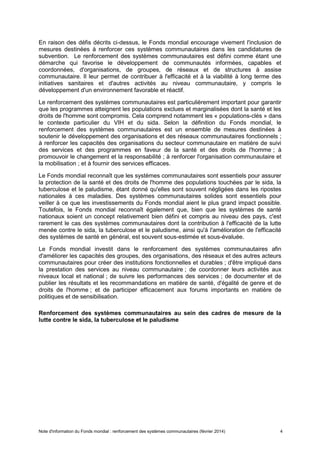 Note d'information du Fonds mondial : renforcement des systèmes communautaires (février 2014) 4
En raison des défis décrits ci-dessus, le Fonds mondial encourage vivement l'inclusion de
mesures destinées à renforcer ces systèmes communautaires dans les candidatures de
subvention. Le renforcement des systèmes communautaires est défini comme étant une
démarche qui favorise le développement de communautés informées, capables et
coordonnées, d'organisations, de groupes, de réseaux et de structures à assise
communautaire. Il leur permet de contribuer à l'efficacité et à la viabilité à long terme des
initiatives sanitaires et d'autres activités au niveau communautaire, y compris le
développement d'un environnement favorable et réactif.
Le renforcement des systèmes communautaires est particulièrement important pour garantir
que les programmes atteignent les populations exclues et marginalisées dont la santé et les
droits de l'homme sont compromis. Cela comprend notamment les « populations-clés » dans
le contexte particulier du VIH et du sida. Selon la définition du Fonds mondial, le
renforcement des systèmes communautaires est un ensemble de mesures destinées à
soutenir le développement des organisations et des réseaux communautaires fonctionnels ;
à renforcer les capacités des organisations du secteur communautaire en matière de suivi
des services et des programmes en faveur de la santé et des droits de l'homme ; à
promouvoir le changement et la responsabilité ; à renforcer l'organisation communautaire et
la mobilisation ; et à fournir des services efficaces.
Le Fonds mondial reconnaît que les systèmes communautaires sont essentiels pour assurer
la protection de la santé et des droits de l'homme des populations touchées par le sida, la
tuberculose et le paludisme, étant donné qu'elles sont souvent négligées dans les ripostes
nationales à ces maladies. Des systèmes communautaires solides sont essentiels pour
veiller à ce que les investissements du Fonds mondial aient le plus grand impact possible.
Toutefois, le Fonds mondial reconnaît également que, bien que les systèmes de santé
nationaux soient un concept relativement bien défini et compris au niveau des pays, c'est
rarement le cas des systèmes communautaires dont la contribution à l'efficacité de la lutte
menée contre le sida, la tuberculose et le paludisme, ainsi qu'à l'amélioration de l'efficacité
des systèmes de santé en général, est souvent sous-estimée et sous-évaluée.
Le Fonds mondial investit dans le renforcement des systèmes communautaires afin
d'améliorer les capacités des groupes, des organisations, des réseaux et des autres acteurs
communautaires pour créer des institutions fonctionnelles et durables ; d'être impliqué dans
la prestation des services au niveau communautaire ; de coordonner leurs activités aux
niveaux local et national ; de suivre les performances des services ; de documenter et de
publier les résultats et les recommandations en matière de santé, d'égalité de genre et de
droits de l'homme ; et de participer efficacement aux forums importants en matière de
politiques et de sensibilisation.
Renforcement des systèmes communautaires au sein des cadres de mesure de la
lutte contre le sida, la tuberculose et le paludisme
