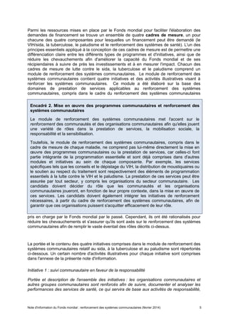 Note d'information du Fonds mondial : renforcement des systèmes communautaires (février 2014) 5
Parmi les ressources mises en place par le Fonds mondial pour faciliter l'élaboration des
demandes de financement se trouve un ensemble de quatre cadres de mesure, un pour
chacune des quatre composantes pour lesquelles un financement peut être demandé (le
VIH/sida, la tuberculose, le paludisme et le renforcement des systèmes de santé). L'un des
principes essentiels appliqué à la conception de ces cadres de mesure est de permettre une
différenciation claire entre les différents types de programmes et d'initiatives, ainsi que de
réduire les chevauchements afin d'améliorer la capacité du Fonds mondial et de ses
récipiendaires à suivre de près les investissements et à en mesurer l'impact. Chacun des
cadres de mesure de lutte contre le sida, la tuberculose et le paludisme comprend un
module de renforcement des systèmes communautaires. Le module de renforcement des
systèmes communautaires contient quatre initiatives et des activités illustratives visant à
renforcer les systèmes communautaires. Ce module a été élaboré sur la base des
domaines de prestation de services applicables au renforcement des systèmes
communautaires, compris dans le cadre du renforcement des systèmes communautaires
pris en charge par le Fonds mondial par le passé. Cependant, ils ont été rationalisés pour
réduire les chevauchements et s'assurer qu'ils sont axés sur le renforcement des systèmes
communautaires afin de remplir le vaste éventail des rôles décrits ci-dessus.
La portée et le contenu des quatre initiatives comprises dans le module de renforcement des
systèmes communautaires relatif au sida, à la tuberculose et au paludisme sont répertoriés
ci-dessous. Un certain nombre d'activités illustratives pour chaque initiative sont comprises
dans l'annexe de la présente note d'information.
Initiative 1 : suivi communautaire en faveur de la responsabilité
Portée et description de l'ensemble des initiatives : les organisations communautaires et
autres groupes communautaires sont renforcés afin de suivre, documenter et analyser les
performances des services de santé, ce qui servira de base aux activités de responsabilité,
Encadré 2. Mise en œuvre des programmes communautaires et renforcement des
systèmes communautaires
Le module de renforcement des systèmes communautaires met l'accent sur le
renforcement des communautés et des organisations communautaires afin qu'elles jouent
une variété de rôles dans la prestation de services, la mobilisation sociale, la
responsabilité et la sensibilisation.
Toutefois, le module de renforcement des systèmes communautaires, compris dans le
cadre de mesure de chaque maladie, ne comprend pas lui-même directement la mise en
œuvre des programmes communautaires ou la prestation de services, car celles-ci font
partie intégrante de la programmation essentielle et sont déjà comprises dans d'autres
modules et initiatives au sein de chaque composante. Par exemple, les services
spécifiques tels que les conseils et le dépistage du VIH, la distribution de moustiquaires ou
le soutien au respect du traitement sont respectivement des éléments de programmation
essentiels à la lutte contre le VIH et le paludisme. La prestation de ces services peut être
assurée par tout secteur, y compris les organisations du secteur communautaire. Les
candidats doivent décider du rôle que les communautés et les organisations
communautaires joueront, en fonction de leur propre contexte, dans la mise en œuvre de
ces services. Les candidats doivent également intégrer les initiatives de renforcement
nécessaires, à partir du cadre de renforcement des systèmes communautaires, afin de
garantir que ces organisations puissent s'acquitter efficacement de leur rôle.