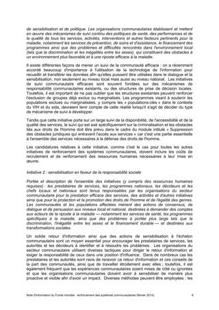 Note d'information du Fonds mondial : renforcement des systèmes communautaires (février 2014) 6
de sensibilisation et de politique. Les organisations communautaires établissent et mettent
en œuvre des mécanismes de suivi continu des politiques de santé, des performances et de
la qualité de tous les services, activités, interventions et autres facteurs pertinents pour la
maladie, notamment les services de prévention, de soins et d'assistance, le financement des
programmes ainsi que des problèmes et difficultés rencontrés dans l'environnement local
(tels que la discrimination et les inégalités entre les sexes), qui constituent des obstacles à
un environnement plus favorable et à une riposte efficace à la maladie.
Il existe différentes façons de mener un suivi de la communauté efficace : on a récemment
accordé beaucoup d'importance à l'utilisation de la technologie de l'information pour
recueillir et transférer les données afin qu'elles puissent être utilisées dans le dialogue et la
sensibilisation, non seulement au niveau local mais aussi au niveau national. Les initiatives
de suivi communautaire efficaces sont souvent fondées sur des mécanismes de
responsabilité communautaires existants, ou des structures de prise de décision locales.
Toutefois, il est important de ne pas oublier que les structures existantes peuvent renforcer
l'exclusion de groupes déjà exclus ou marginalisés. Les programmes visant à soutenir les
populations exclues ou marginalisées, y compris les « populations-clés » dans le contexte
du VIH et du sida, devraient tenir compte de cette réalité lorsqu'il s'agit de décider du type
de mécanisme de suivi à développer.
Tandis que cette initiative porte sur un large suivi de la disponibilité, de l'accessibilité et de la
qualité des services, le suivi qui est axé spécifiquement sur la criminalisation et les obstacles
liés aux droits de l'homme doit être prévu dans le cadre du module intitulé « Suppression
des obstacles juridiques qui entravent l'accès aux services » car c'est une partie essentielle
à l'ensemble des services nécessaires à la défense des droits de l'homme.
Les candidatures relatives à cette initiative, comme c'est le cas pour toutes les autres
initiatives de renforcement des systèmes communautaires, doivent inclure les coûts de
recrutement et de renforcement des ressources humaines nécessaires à leur mise en
œuvre.
Initiative 2 : sensibilisation en faveur de la responsabilité sociale
Portée et description de l'ensemble des initiatives (y compris des ressources humaines
requises) : les prestataires de services, les programmes nationaux, les décideurs et les
chefs locaux et nationaux sont tenus responsables par les organisations du secteur
communautaire pour la prestation efficace des services, des activités et d'autres initiatives
ainsi que pour la protection et la promotion des droits de l'homme et de l'égalité des genres.
Les communautés et les populations affectées mènent des actions de consensus, de
dialogue et de persuasion aux niveaux local et national, destinées à demander des comptes
aux acteurs de la riposte à la maladie — notamment les services de santé, les programmes
spécifiques à la maladie, ainsi que des problèmes à portée plus large tels que la
discrimination, l'inégalité entre les sexes et le financement durable — et destinées aux
transformations sociales.
Un solide retour d'information ainsi que des actions de sensibilisation à l'échelon
communautaire sont un moyen essentiel pour encourager les prestataires de services, les
autorités et les décideurs à identifier et à résoudre les problèmes. Les organisations du
secteur communautaire utilisent diverses tactiques pour diriger le retour d'information et
exiger la responsabilité de ceux dans une position d'influence. Dans de nombreux cas les
prestataires et les autorités sont ravis de recevoir ce retour d'information et ces conseils de
la part des communautés, ainsi que de travailler étroitement avec elles ; toutefois, il est
également fréquent que les expériences communautaires soient mises de côté ou ignorées
et que les organisations communautaires doivent avoir à sensibiliser de manière plus
proactive et visible afin d'avoir un impact. Diverses méthodes peuvent être employées : les