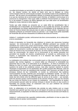 Note d'information du Fonds mondial : renforcement des systèmes communautaires (février 2014) 7
nouvelles technologies qui permettent le partage des connaissances et la sensibilisation (par
ex., les réseaux sociaux, les alertes en ligne) ainsi que le dialogue au niveau
communautaire entre les communautés touchées, les autorités locales et les prestataires de
services. Afin de mener une sensibilisation efficace, le contexte est important et il faut veiller
à ce que les membres de la communauté soient informés, et habilités à communiquer et à
promouvoir le changement. Il faut aussi veiller à améliorer l'environnement au niveau local
et, le cas échéant, à soutenir les efforts déployés pour que cette action de sensibilisation
atteigne le niveau national et même régional.
Tandis que cette initiative se concentre sur un vaste effort de sensibilisation liée à
l'amélioration de la disponibilité, de l'accessibilité et de la qualité des services, les activités
de sensibilisation qui portent spécifiquement sur la criminalisation et les obstacles liés aux
droits de l'homme doivent être prévues dans le cadre du module intitulé « Suppression des
obstacles juridiques qui entravent l'accès aux services » car il s'agit d'une partie essentielle
de l'ensemble des services nécessaires à la défense des droits de l'homme.
Initiative 3 : mobilisation sociale, renforcement des liens communautaires, de la collaboration
et de la coordination
Portée et description de l'ensemble des initiatives (y compris des ressources humaines
requises) : les communautés et les populations affectées participent aux activités afin
d'améliorer leur santé et leur propre environnement. Action communautaire, établissement
d'organisations communautaires et création de réseaux et de liens efficaces avec d'autres
acteurs et mouvements à portée plus large comme les mouvements pour le respect des
droits de l'homme et les mouvements de femmes. De fortes relations formelles et informelles
entre les communautés, les acteurs de la communauté et les parties prenantes leur
permettent de travailler de manière complémentaire et mutuelle au renforcement des
moyens, à l’optimisation des ressources et à la réduction des doubles emplois et
concurrences inutiles.
La mobilisation et la cohésion des communautés jouent un rôle essentiel dans la remise en
question des normes négatives — y compris celles qui influencent la vulnérabilité des
personnes face au sida, à la tuberculose et au paludisme — et dans la promotion et la
défense du droit à la santé. Les communautés se rassemblent souvent pour aborder les
questions de santé et les problèmes sociaux, mais elles reçoivent rarement le soutien
nécessaire à l'organisation et à la planification afin qu'elles puissent être efficaces. Cela est
particulièrement vrai pour les populations-clés touchées, dont l'exclusion est déjà l'un des
principaux facteurs de leur vulnérabilité. Le soutien au renforcement des systèmes
communautaires est donc essentiel pour encourager la mobilisation sociale. En vertu de
cette initiative, les candidats peuvent également demander de l'aide afin de s'assurer qu'il
existe des liens étroits entre les différents types de service et de soutien — par exemple,
entre les services sociaux communautaires et les services cliniques, ainsi que les services
liés aux droits de l'homme et aux moyens de subsistance. Les organisations du secteur
communautaire peuvent aider les services cliniques à devenir de plus en plus ouverts et
favorables aux groupes exclus, en s'associant avec eux pour améliorer les services
« favorables aux populations-clés ».
Enfin, la collaboration et la coordination des activités de cette initiative sont un moyen
important pour garantir que tous ceux qui en ont besoin ont accès aux services et que les
chevauchements, la duplication et même les contradictions entre les services sont réduits au
minimum.
Initiative 4 : renforcement des capacités institutionnelles, planification et mise en place d'un
leadership dans le secteur communautaire