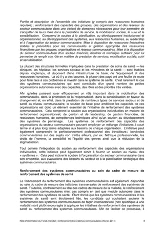 Note d'information du Fonds mondial : renforcement des systèmes communautaires (février 2014) 8
Portée et description de l'ensemble des initiatives (y compris des ressources humaines
requises) : renforcement des capacités des groupes, des organisations et des réseaux du
secteur communautaire dans une variété de domaines nécessaires pour leur permettre de
s'acquitter de leurs rôles dans la prestation de service, la mobilisation sociale, le suivi et la
sensibilisation. Comprend le soutien à la planification, au développement institutionnel et
organisationnel, au développement des systèmes, aux ressources humaines, au leadership
et à l'organisation du secteur communautaire. Mise à disposition de ressources financières
stables et prévisibles pour les communautés et gestion appropriée des ressources
financières par les groupes, organisations et réseaux communautaires. Mise à la disposition
du secteur communautaire d'un soutien financier, matériel et technique suffisant pour lui
permettre de remplir son rôle en matière de prestation de services, mobilisation sociale, suivi
et sensibilisation.
La plupart des structures formelles impliquées dans la prestation de soins de santé — les
cliniques, les hôpitaux, les services sociaux et les ministères de la santé — sont établies
depuis longtemps, et disposent d'une infrastructure de base, de l'équipement et des
ressources humaines. Là où il y a des lacunes, la plupart des pays ont une feuille de route
pour faire face à ces problèmes et investir dans le système de santé. C'est rarement le cas
des systèmes communautaires qui sont constitués d'un grand nombre de petites
organisations autonomes avec des capacités, des rôles et des priorités très variées.
Afin qu'elles puissent jouer efficacement un rôle important dans la mobilisation des
communautés, dans la promotion de la responsabilité, dans la sensibilisation en faveur du
changement et, en effet, dans la prestation de nombreux types de services sociaux et de
santé au niveau communautaire, le soutien de base pour améliorer les capacités de ces
organisations est donc un élément essentiel de l'initiative de renforcement des systèmes
communautaires. Cela comprend le soutien aux organisations individuelles en matière de
renforcement organisationnel, de gestion et de leadership, de gestion financière, de
ressources humaines, de compétences techniques ainsi qu'un soutien au développement
des systèmes de parrainage. Les systèmes de renforcement des capacités des
organisations du secteur communautaire peuvent employer un mélange d'initiatives à court
terme et à plus long terme adaptées aux besoins de chaque organisation. L'initiative peut
également comprendre le perfectionnement professionnel des travailleurs / bénévoles
communautaires sur des sujets non traités ailleurs, par ex. l'éthique professionnelle, les
droits de l'homme, la sensibilité et l'égalité des genres ainsi que la réduction de la
stigmatisation.
Tout comme l'intégration du soutien au renforcement des capacités des organisations
individuelles, cette initiative peut également servir à fournir un soutien au niveau des
« systèmes ». Cela peut inclure le soutien à l'organisation du secteur communautaire dans
son ensemble, aux évaluations des besoins du secteur et à la planification stratégique des
systèmes communautaires.
Renforcement des systèmes communautaires au sein du cadre de mesure de
renforcement des systèmes de santé
Le financement du renforcement des systèmes communautaires est également disponible
au sein du cadre de mesure des initiatives transversales de renforcement des systèmes de
santé. Toutefois, contrairement au titre des cadres de mesure de la maladie, le renforcement
des systèmes communautaires n'est pas compris en tant que module autonome dans le
renforcement des systèmes de santé. Étant donné que les systèmes communautaires et les
systèmes de santé sont étroitement liés, les candidats qui souhaitent soutenir le
renforcement des systèmes communautaires de façon intersectorielle (non spécifique à une
maladie) sont plutôt encouragés à appliquer les initiatives de renforcement des systèmes de
santé au renforcement des systèmes communautaires. Afin de faciliter ce processus, il