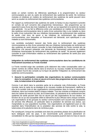 Note d'information du Fonds mondial : renforcement des systèmes communautaires (février 2014) 9
existe un certain nombre de références spécifiques à la programmation du secteur
communautaire au sein du cadre de renforcement des systèmes de santé. De nombreux
modules et initiatives en matière de renforcement des systèmes de santé peuvent donc
servir au soutien du renforcement des systèmes communautaires.
Par rapport au renforcement des systèmes de santé, le facteur le plus important à prendre
en compte est qu'il concerne des programmes transversaux : des programmes qui se
rapportent à plus d'une des trois maladies et, de fait, qui se rapportent à la santé de manière
plus générale. Ce qui fait la différence entre une candidature en matière de renforcement
des systèmes communautaires dans le cadre d'une subvention liée à une maladie ou dans
le cadre d'une subvention liée aux initiatives transversales de renforcement des systèmes
de santé, c'est donc de savoir si les initiatives de renforcement des systèmes
communautaires, pour lesquelles un financement est demandé, sont spécifiques à une
maladie ou sont transversales.
Les candidats souhaitant recevoir des fonds pour le renforcement des systèmes
communautaires au titre d'une subvention liée aux initiatives transversales de renforcement
des systèmes de santé doivent consulter la liste d'admissibilité du Fonds mondial afin de
déterminer s'ils peuvent présenter une demande de financement autonome en matière
d'initiatives transversales de renforcement des systèmes de santé4
. Ils peuvent également
consulter la note d'information relative au renforcement des systèmes de santé pour plus
d'informations5
.
Intégration du renforcement des systèmes communautaires dans les candidatures de
financement soumises au Fonds mondial
Le Fonds mondial exige des candidats qu'ils élaborent des notes conceptuelles selon un
certain nombre de critères décrits dans la brochure du nouveau modèle de financement.6
Cette section fournit des conseils sur la façon de planifier l'intégration du renforcement des
systèmes communautaires.
1. Assurer la participation complète des organisations du secteur communautaire
dans la conception, la mise en œuvre et le suivi des programmes de lutte contre le
sida, la tuberculose et le paludisme
Comme il est décrit dans la première partie de la présente note d'information, le Fonds
mondial, dans le cadre de sa stratégie et du nouveau modèle de financement, réaffirme le
rôle de la société civile et des organisations communautaires dans la mise en œuvre des
initiatives, dans tout module relatif à chaque maladie. Tous les modules et initiatives compris
dans les cadres de mesure du sida, de la tuberculose, du paludisme et du renforcement des
systèmes de santé peuvent être mis en œuvre par des organisations de tout secteur, en
fonction de ce qui est susceptible d'être la démarche la plus efficace dans chaque contexte.
Les organisations et les groupes du secteur communautaire sont souvent des prestataires
de services très efficaces, en particulier dans la prestation de services aux exclus, aux
marginalisés ou aux populations touchées. Ces organisations ont également joué un rôle
essentiel dans l'intensification de la prestation des services de lutte contre le sida, la
tuberculose et le paludisme dans de nombreux pays.
Par conséquent, lorsque les candidats sont dans les premières phases de la planification de
leurs dialogues avec les pays, il est recommandé qu'ils prennent pleinement en
considération le rôle que les organisations communautaires joueront dans la mise en œuvre
4
http://www.theglobalfund.org/en/fundingmodel/single/
5
http://www.theglobalfund.org/en/fundingmodel/support/infonotes/
6
Consultable à l'adresse : http://www.theglobalfund.org/en/about/grantmanagement/fundingmodel/