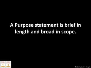 A Purpose statement is brief in
length and broad in scope.

© 2013 by Sheila L. Margolis

 