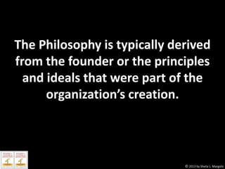 The Philosophy is typically derived
from the founder or the principles
and ideals that were part of the
organization’s creation.

© 2013 by Sheila L. Margolis

 