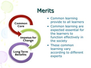 Merits
• Common learning
provide to all learners
• Common learning are
expected essential for
the learners to
function effectively in
the society
• These common
learning vary
according to different
experts