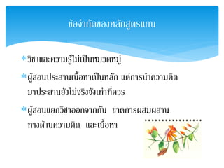 ขอจํากัดของหลักสูตรแกน

∗วิชาและความรูไมเปนหมวดหมู
              
∗ผูสอนประสานเนือหาเปนหลัก แตการนําความคิด
               ้
 มาประสานยังไมจริงจังเทาที่ควร
∗ผูสอนแยกวิชาออกจากกัน ขาดการผสมผสาน
     
 ทางดานความคิด และเนื้อหา
 