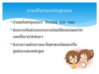ความเปนมาของหลักสูตรแกน
∗กําเนิดที่สหรัฐอเมริกา ประมาณ ค.ศ. 1900
∗ตองการปลีกตัวออกจากการเรียนที่ตองแบงแยกวิชา
 ออกเปนรายวิชายอยๆ
∗ดึงเอาความตองการและปญหาของสังคมมาเปน
 ศูนยกลางของหลักสูตร
 