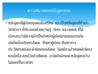 ความหมายของหลักสูตรแกน

∗หลักสูตรที่ผูเรียนทุกคนตองเรียน และเปนหลักสูตรที่นําเอา
 วิชาตางๆ ที่ประกอบดวยความรู ทักษะ และเจตคติ ที่ได
 เลือกสรรวามีความจําเปนสําหรับผูเ รียนมาผสมผสานกัน
 เนนในเรืองปญหาสังคม ปญหาผูเ รียน ปญหาทาง
           ่
 ประวัตศาสตรและคานิยมของสังคม โดยมีการกําหนดเคาโครง
        ิ
 ของสิ่งที่จะสอนไวอยางชัดเจน มาจัดในลักษณะหลักสูตรกวาง
 ไมแยกเปนรายวิชา
 