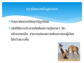 แนวคิดของหลักสูตรแกน

∗รับแนวคิดจากปรัชญาปฏิรูปนิยม
∗เนนใหมการประสานสัมพันธความรูหลายๆ วิชา
         ี                      
 อยางกลมกลืน สามารถสนองความตองการของผูเ รียน
 ไดกวางขวางขึ้น
 