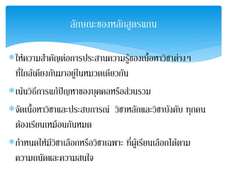 ลกษณะྺองหลกสตรแกน
                  ั        ั ู

∗ใหความสําคัญตอการประสานความรูของเนือหาวิชาตางๆ
                                           ้
 ที่ใกลเคียงกันมาอยูในหมวดเดียวกัน
∗เนนวิธการแกปญหาของบุคคลหรือสวนรวม
         ี        
∗จัดเนื้อหาวิชาและประสบการณ วิชาหลักและวิชาบังคับ ทุกคน
 ตองเรียนเหมือนกันหมด
∗กําหนดใหมีวชาเลือกหรือวิชาเฉพาะ ทีผเู รียนเลือกไดตาม
                ิ                      ่
 ความถนัดและความสนใจ
 