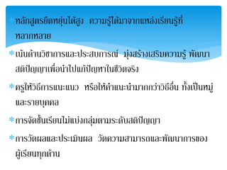 ∗หลักสูตรยืดหยุนไดสูง ความรูไดมาจากแหลงเรียนรูที่
 หลากหลาย
∗เนนดานวชาการและประสบการณ มุงสรางเสริมความรู พัฒนา
            ิ
 สติปญญาเพื่อนําไปแกปญหาในชีวตจริง
                                 ิ
∗ครูใหวิธีการแนะแนว หรือใหคําแนะนํามากกวาวิธีอื่น ทั้งเปนหมู
 และรายบุคคล
∗การจัดชันเรียนไมแบงกลุมตามระดับสติปญญา
           ้
∗การวัดผลและประเมินผล วัดความสามารถและพัฒนาการของ
 ผูเรียนทุกดาน
 