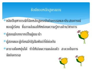 ขอดีของหลักสูตรแกน
∗ขจัดปญหากรณีที่จัดหลักสูตรเนนกจกรรมและประสบการณ
                                      ิ
 ของผูเรียน ซึ่งอาจสงผลใหหยอนความรูทางดานวิชาการ
∗ผูสอนมีบทบาทเปนผูแนะนํา
∗ผูสอนและผูเรียนมีปฏิสัมพันธที่ดีตอกัน
∗ตารางยืดหยุนได ทําใหเกิดความคลองตัว สะดวกในการ
              
 จัดกิจกรรม
 