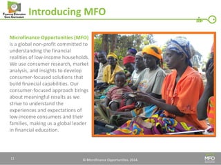 © Microfinance Opportunities. 2014. 
Introducing MFO 
Microfinance Opportunities (MFO) is a global non-profit committed to understanding the financial realities of low-income households. We use consumer research, market analysis, and insights to develop consumer-focused solutions that build financial capabilities. Our consumer-focused approach brings about meaningful results as we strive to understand the experiences and expectations of low-income consumers and their families, making us a global leader in financial education. 
11  