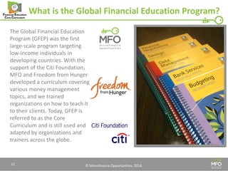 © Microfinance Opportunities. 2014. 
What is the Global Financial Education Program? 
The Global Financial Education Program (GFEP) was the first large-scale program targeting low-income individuals in developing countries. With the support of the Citi Foundation, MFO and Freedom from Hunger developed a curriculum covering various money management topics, and we trained organizations on how to teach it to their clients. Today, GFEP is referred to as the Core Curriculum and is still used and adapted by organizations and trainers across the globe. 
12  