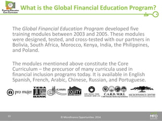 © Microfinance Opportunities. 2014. 
What is the Global Financial Education Program? 
The Global Financial Education Program developed five training modules between 2003 and 2005. These modules were designed, tested, and cross-tested with our partners in Bolivia, South Africa, Morocco, Kenya, India, the Philippines, and Poland. 
The modules mentioned above constitute the Core Curriculum – the precursor of many curricula used in financial inclusion programs today. It is available in English Spanish, French, Arabic, Chinese, Russian, and Portuguese. 
13  