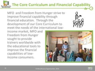 © Microfinance Opportunities. 2014. 
The Core Curriculum and Financial Capability 
MFO and Freedom from Hunger strive to improve financial capability through financial education. Through the development of our Core Curriculum to meet the needs of the international low- income market, MFO and Freedom from Hunger sought to provide 
trainers worldwide with 
the educational tools to 
improve the financial 
capabilities of low- 
income consumers. 
14  
