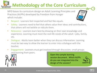 © Microfinance Opportunities. 2014. 
Methodology of the Core Curriculum 
MFO bases its curriculum design on Adult Learning Principles and Practices (ALPPs) developed by Freedom from Hunger which include: 
•Respect: Learners feel respected and feel like equals. 
•Safety: Learners need to feel that others value their ideas and contributions, that others will not belittle or ridicule them. 
•Relevance: Learners learn best by drawing on their own knowledge and experience. Learning must meet the real-life needs of the adult—jobs, family, etc. 
•Dialogue: Adults learn better when they can discuss information. Learning must be two-way to allow the learner to enter into a dialogue with the teacher. 
•Engagement: Learners must get involved through discussion, small groups and learning from peers. 
Open the sample learning session document. Which ALPPs do you see integrated into the design of the session? 
15  